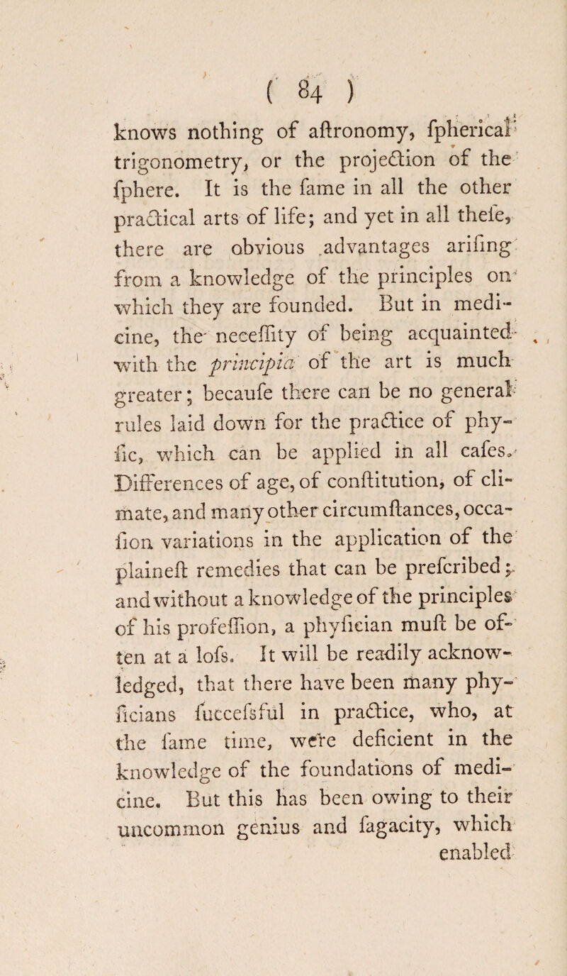 knows nothing of aftronomy, fpherical' trigonometry, or the projedion of the fphere. It is the fame in all the other practical arts of life; and yet in all theie, there are obyions .advantages arifing from a knowledge of the principles on which they are founded. But in medi¬ cine, the- neeeffity of being acquainted- , , with the principia of the art is much: greater; becaufe there can be no general rules laid down for the pradice of phy- fic, which can be applied in all cafes.- Differences of age, of conflitution, of cli¬ mate, and many other circumftances, occa- fion variations in the application of the plaineft remedies that can be preferibed and without a knowledge of the principles of his profeffion, a phyfieian mull be ot- ten at a lofs. It will be readily acknow¬ ledged, that there have been many phy- ficians fuccefsful in pradice, who, at the fame time, were deficient in the knowledge of the foundations of medi- cine. But this has been owing to their uncommon genius and fagacity, which enabled