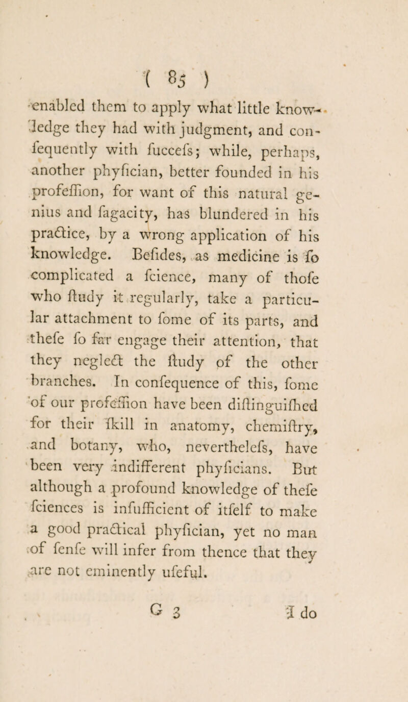enabled them to apply what little know¬ ledge they had with judgment, and con- iequently with luccefs; while, perhaps, another phyfician, better founded in his profeftion, for want of this natural ge¬ nius and fagacity, has blundered in his practice, by a wrong application of his knowledge. Befides, as medicine is fo complicated a fcience, many of thofe who ftudy it regularly, take a particu¬ lar attachment to fome of its parts, and thefe fo far engage their attention, that they negleft the ftudy of the other- branches. In confequence of this, fome of our profusion have been diftinguifhed for their (kill in anatomy, chemiftry, and botany, who, neverthelefs, have been very indifferent phyficians. But although a profound knowledge of thefe fciences is infufficient of itfelf to make a good practical phyfician, yet no man of fenle will infer from thence that they .are not eminently ufefift. G 3 J do