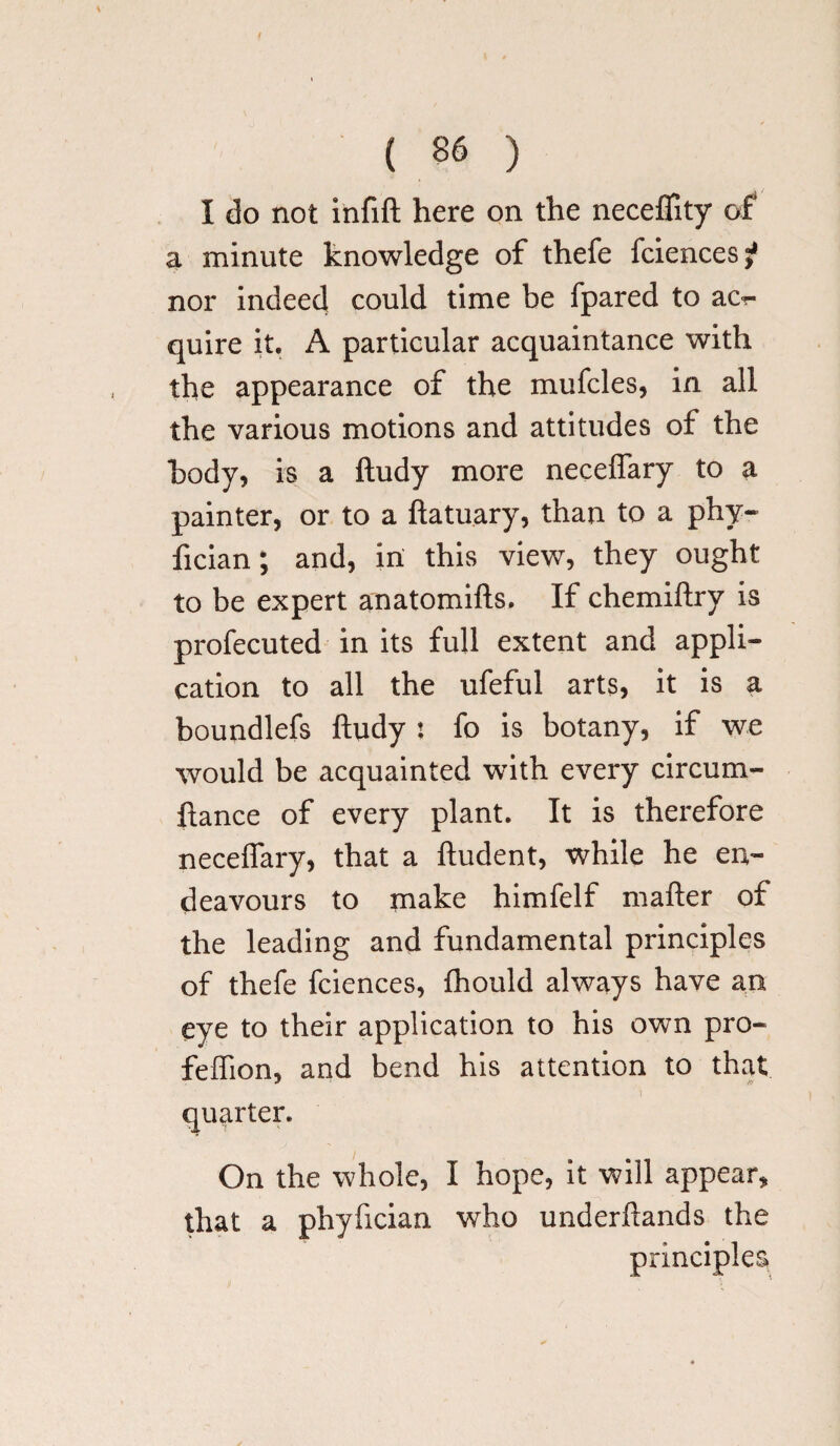 I do not infift here on the neceffity of a minute knowledge of thefe fciencesj? nor indeed could time be fpared to ac?- quire it. A particular acquaintance with the appearance of the mufcles, in all the various motions and attitudes of the body, is a ftudy more neceffary to a painter, or to a ftatuary, than to a phy- fician; and, in this view, they ought to be expert anatomifts. If chemiftry is profecuted in its full extent and appli¬ cation to all the ufeful arts, it is a boundlefs ftudy : fo is botany, if we would be acquainted with every circum- ftance of every plant. It is therefore neceffary, that a ftudent, while he en¬ deavours to make himfelf mafter of the leading and fundamental principles of thefe fciences, fhould always have an eye to their application to his own pro- feftion, and bend his attention to that quarter. On the whole, I hope, it will appear, that a phyfician who underftands the principles