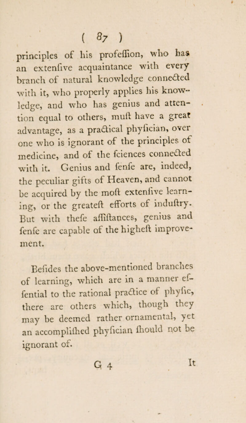 I ( 87 ) principles of his profeffion, who has an extenfive acquaintance with every branch of natural knowledge conne&ed with it, who properly applies his know¬ ledge, and who has genius and atten- . tion equal to others, mull have a great advantage, as a pradical phyfician, over one who is ignorant of the principles ot medicine, and of the fciences conneded with it. Genius and fenfe are, indeed, the peculiar gifts of Heaven, and cannot be acquired by the moft extenfive learn¬ ing, or the greateft efforts of induftry. But with thefe affiftanccs, genius and fenfe are capable of the highelt improve¬ ment. Eefides the above-mentioned branches of learning, which are in a manner ef- fential to the rational pra&ice of phylic, there are others which, though they may be deemed rather ornamental, yet an accomplished phyfician fhould not be ignorant of. G 4 It