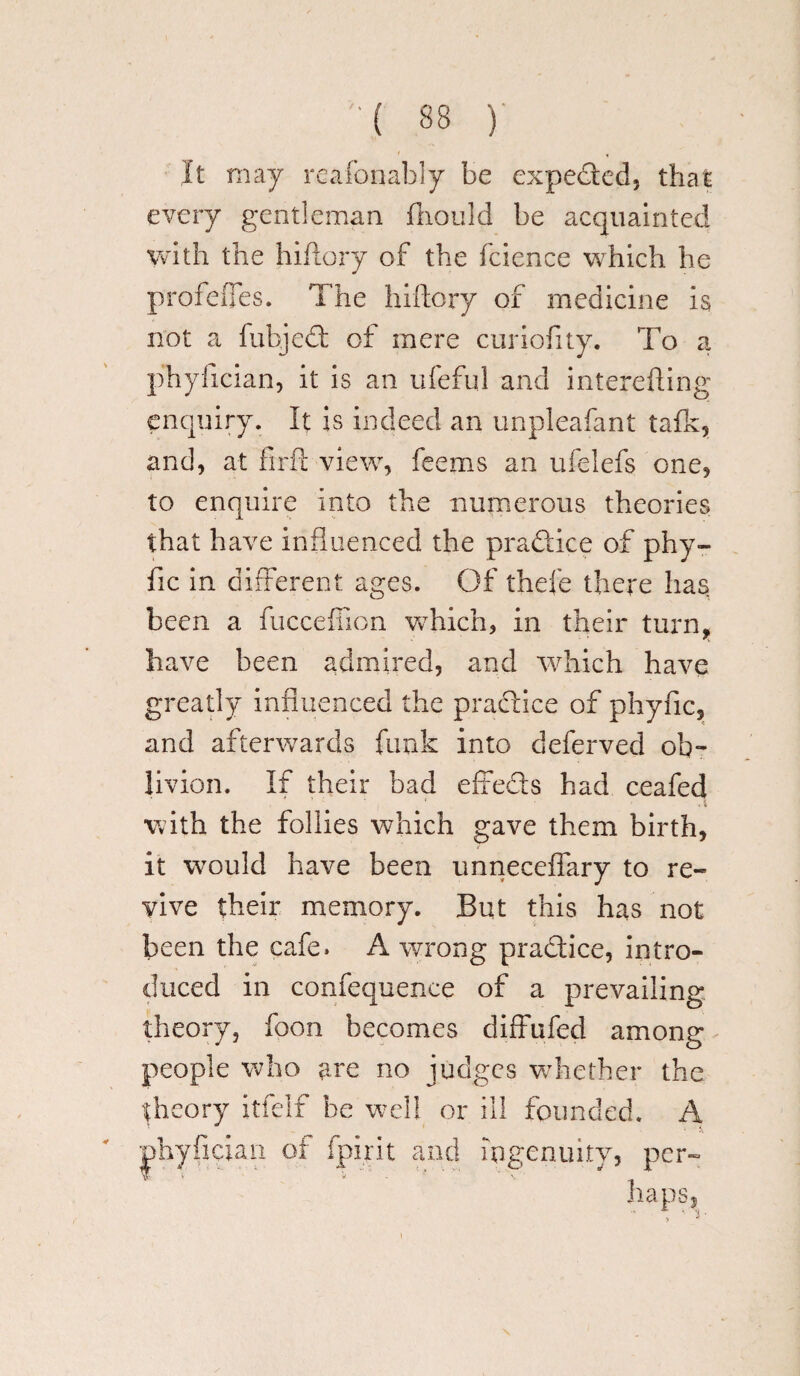 It may reafonably be expeded, that every gentleman fhould be acquainted with the hiflory of the fcience which he profefTes. The hiftory of medicine is not a fubjed of mere curiofity. To a phyfician, it is an ufeful and interefting enquiry. It is indeed an unpleafant talk, and, at firft view, feems an ufelefs one, to enquire into the numerous theories that have influenced the pradice of phy- fic in different ages. Of thefe there has been a fucceffion which, in their turn, have been admired, and which have greatly influenced the pradice of phyfic, and afterwards funk into deferved ob¬ livion. If their bad effeds had ceafed with the follies which gave them birth, it would have been unneceffary to re¬ vive their memory. But this has not been the cafe. A wrong pradice, intro¬ duced in confequence of a prevailing theory, foon becomes diffufed among people who are no judges whether the theory itfelf he well or ill founded. A phyfician of fpirit and ingenuity, per¬ haps.