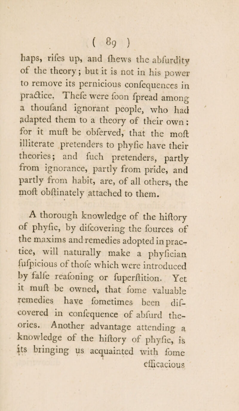 haps, rifes up, and fhews the ablurdity of the theory; but it is not in his power to remove its pernicious confequences in practice. Thcfe were boon Ipread among a thoufand ignorant people, who had adapted them to a theory of their own: for it muft be obferved, that the moft illiterate pretenders to phyfic have their theories; and fuch pretenders, partly from ignorance, partly from pride, and partly from habit, are, of all others, the moft obftinately attached to them. A thorough knowledge of the hiftory of phyfic, by dilcovering the fources of the maxims and remedies adopted in prac¬ tice, will naturally make a phyfician fufpicious of thofe which were introduced by falfe reafoning or fuperftition. Yet it muft be owned, that fome valuable remedies have fometimes been dif- covered in confequence of abfurd the¬ ories. Another advantage attending a knowledge of the hiftory of phyfic, is its bringing us acquainted with fome efficacious