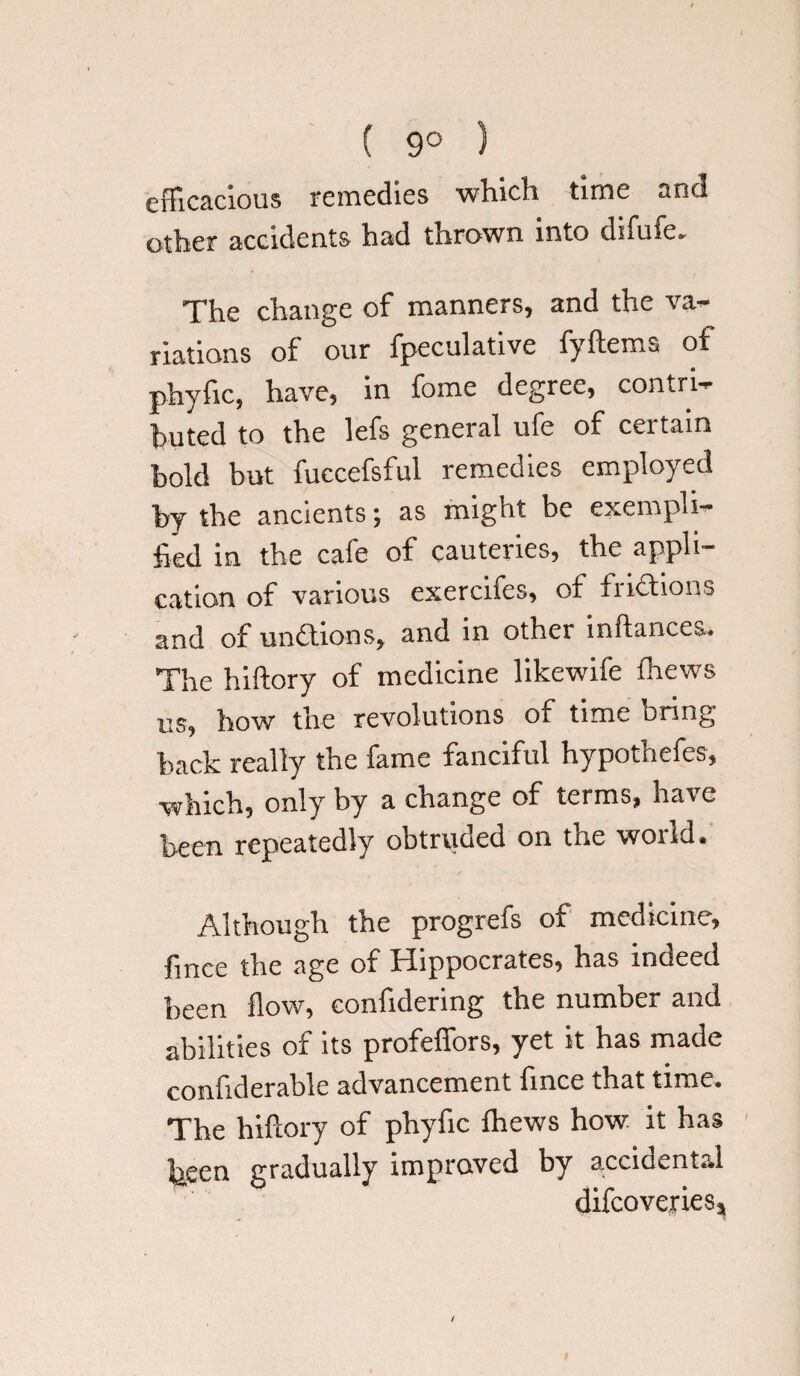 ( 9° ) efficacious remedies which time and other accidents had thrown into difufe. The change of manners, and the va¬ riations of our fpeculative fyftems of phyfic, have, in fome degree, contri¬ buted to the lefs general ufe of certain bold but fuccefsful remedies employed by the ancients; as might be exempli¬ fied in the cafe of cauteries, the appli¬ cation of various exercifes, of frictions and of unftions, and in other inftancea. The hiftory of medicine likewife fhews us, how the revolutions of time bring back really the fame fanciful hypothefes, which, only by a change of terms, have been repeatedly obtruded on the world. Although the progrefs of medicine, fince the age or biippocrates, has inoeed been flow, confidering the number and abilities of its profeffors, yet it has made confiderable advancement fince that time. The hiftory of phyfic fhews how it has been gradually improved by accidental difcoveriesj