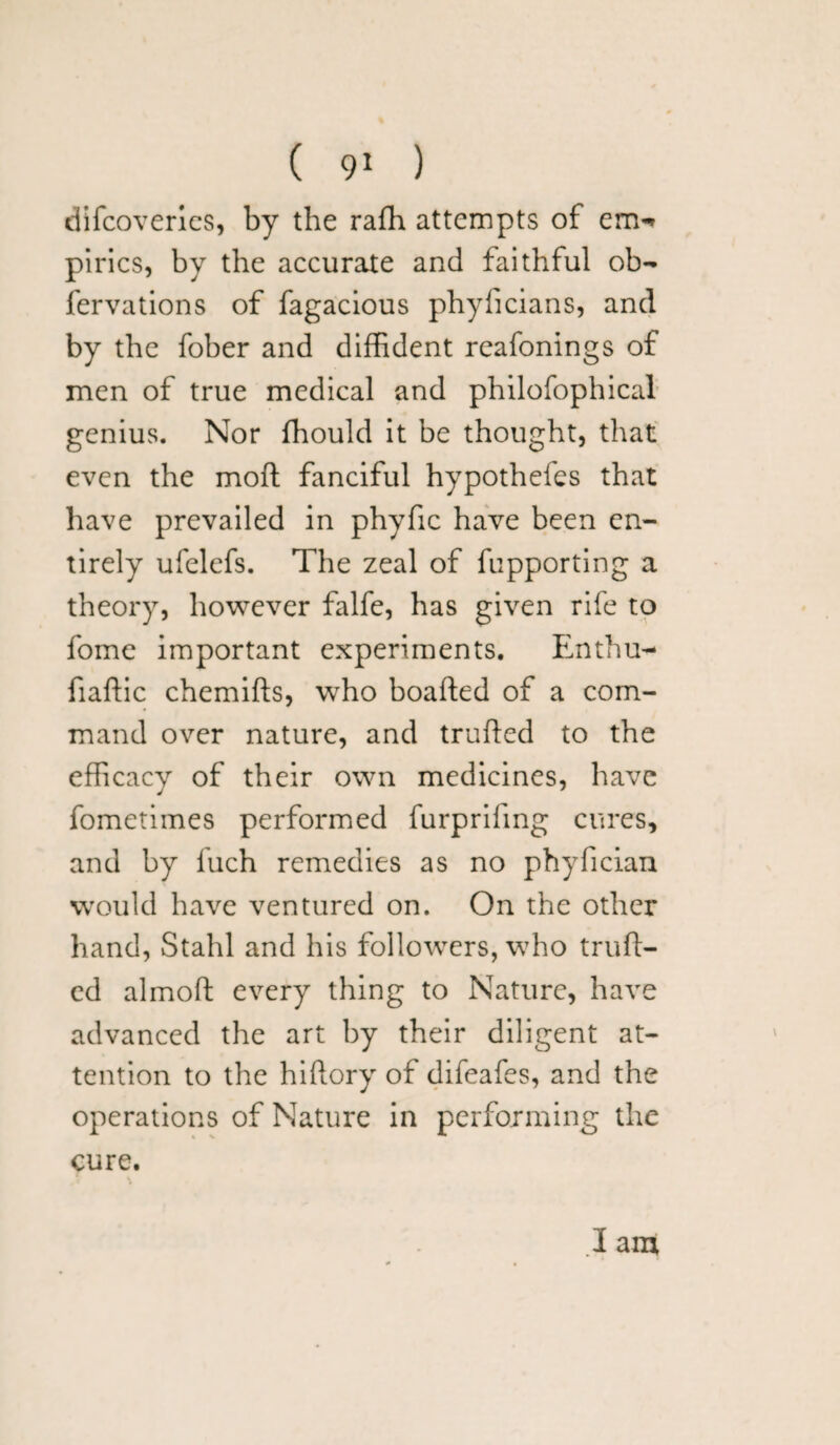 difcoveries, by the rafh attempts of em-> pirics, by the accurate and faithful ob- fervations of fagacious phyficians, and by the fober and diffident reafonings of men of true medical and philofophical genius. Nor ffiould it be thought, that even the mod fanciful hypothefes that have prevailed in phyfic have been en¬ tirely ufelefs. The zeal of fupporting a theory, however falfe, has given rife to fome important experiments. Enthu- fiaftic chemifts, who boafted of a com¬ mand over nature, and trufted to the efficacy of their own medicines, have fometimes performed furprifmg cures, and by fuch remedies as no phyfician would have ventured on. On the other hand, Stahl and his followers, who truft¬ ed almoft every thing to Nature, have advanced the art by their diligent at¬ tention to the hiftory of difeafes, and the operations of Nature in performing the cure. I am