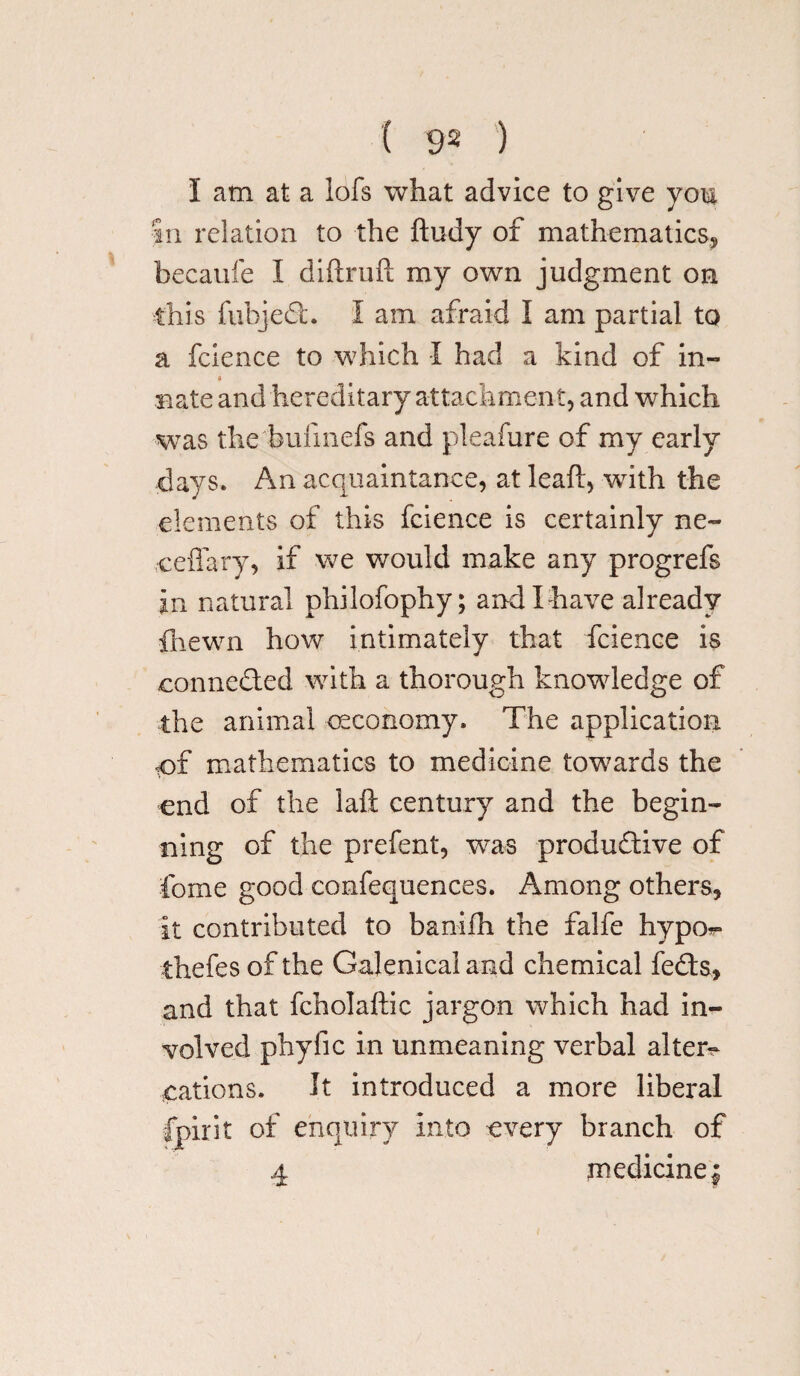 I am at a lofs what advice to give you In relation to the ftudy of mathematics, becaufe I diftruft my own judgment on this fubjed. I am afraid I am partial to a fcience to which I had a kind of in- Bate and hereditary attachment, and which was the bufmefs and pleafure of my early days. An acquaintance, at leaf!:, with the elements of this fcience is certainly ne~ ceffary, if we would make any progrefs in natural philofophy; and I have already {hewn how intimately that fcience is oonneded with a thorough knowledge of the animal oeconomy. The application tof mathematics to medicine towards the end of the laft century and the begin¬ ning of the prefent, was productive of Come good confequences. Among others, it contributed to banifh the falfe hypo^» thefes of the Galenical and chemical feds, and that fcholaftic jargon which had in¬ volved phyfic in unmeaning verbal alter- cations. It introduced a more liberal fpirit of enquiry into every branch of 4 medicine |