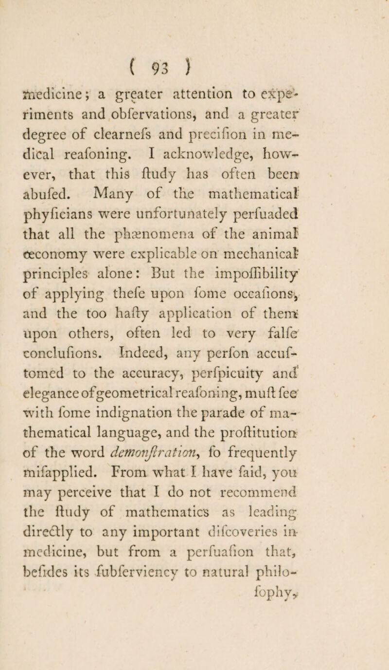 medicine; a greater attention to expe¬ riments and obfervations, and a greater degree of clearnefs and precifion in me¬ dical reafoning. I acknowledge, how¬ ever, that this ftudy has often been abufed. Many of the mathematical phyficians were unfortunately perfuaded that all the phenomena of the animal ceconomy were explicable on mechanical principles alone: But the impoffibility of applying thefe upon fome occasions, and the too hafty application of them; upon others, often led to very falfe conclufions. Indeed, any perfon accuf- tomed to the accuracy, perfpicuity and elegance ofgeometrical reafoning, mult fee writh fome indignation the parade of ma¬ thematical language, and the proftitution of the word dmcniflration, fo frequently mifapplied. From what I have faid, you may perceive that I do not recommend the lludy of mathematics as leading directly to any important difeoveries in- medicine, but from a perfuafion that, befides its fubferviency to natural philo- fophyy