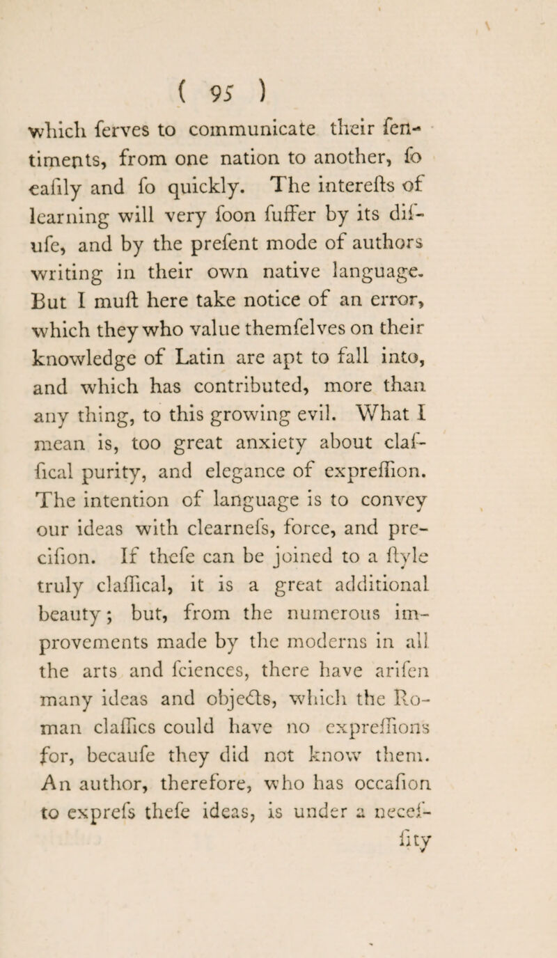 which ferves to communicate their fen- timents, from one nation to another, fo eafily and fo quickly. The interefts of learning will very foon fuffer by its dii- ufe, and by the prefent mode of authors writing in their own native language. But I mull here take notice of an error, which they who value themfelves on their knowledge of Latin are apt to fall into, and which has contributed, more than any thing, to this growing evil. What I mean is, too great anxiety about claf- fical purity, and elegance of expreflion. The intention cf language is to convey our ideas with clearnefs, force, and pre- cifion. If thcfe can be joined to a ftyle truly claffical, it is a great additional beauty; but, from the numerous im¬ provements made by the moderns in all the arts and fciences, there have arifen many ideas and objects, which the Ro¬ man claffics could have no expreffions for, becaufe they did not know them. An author, therefore, who has occafion to exprefs thefe ideas, is under a necef- iity