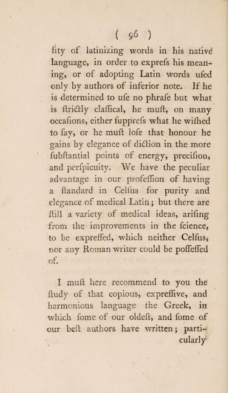 fity of latinizing words in his native language, in order to exprefs his mean¬ ing, or of adopting Latin words ufed only by authors of inferior note. If he is determined to ufe no phrafe but what is ftrictly claffical, he muft, on many occafions, either fupprefs what he wifhed to fay, or he muft lofe that' honour he gains by elegance of didlion in the more fubftantial points of energy, precifion* and perfpicuity. We have the peculiar advantage in our profeffion of having a ftandard in Celfus for purity and elegance of medical Latin; but there are Hill a variety of medical ideas, arifmg from thq improvements in the fcience, to be expreffed, which neither Celfus, nor any Roman writer could be poffefled of. / I muft here recommend to you the ftudy of that copious, expreftive, and harmonious language the Greek, in which fome of our oldeft, and fome of our heft authors have written; parti-