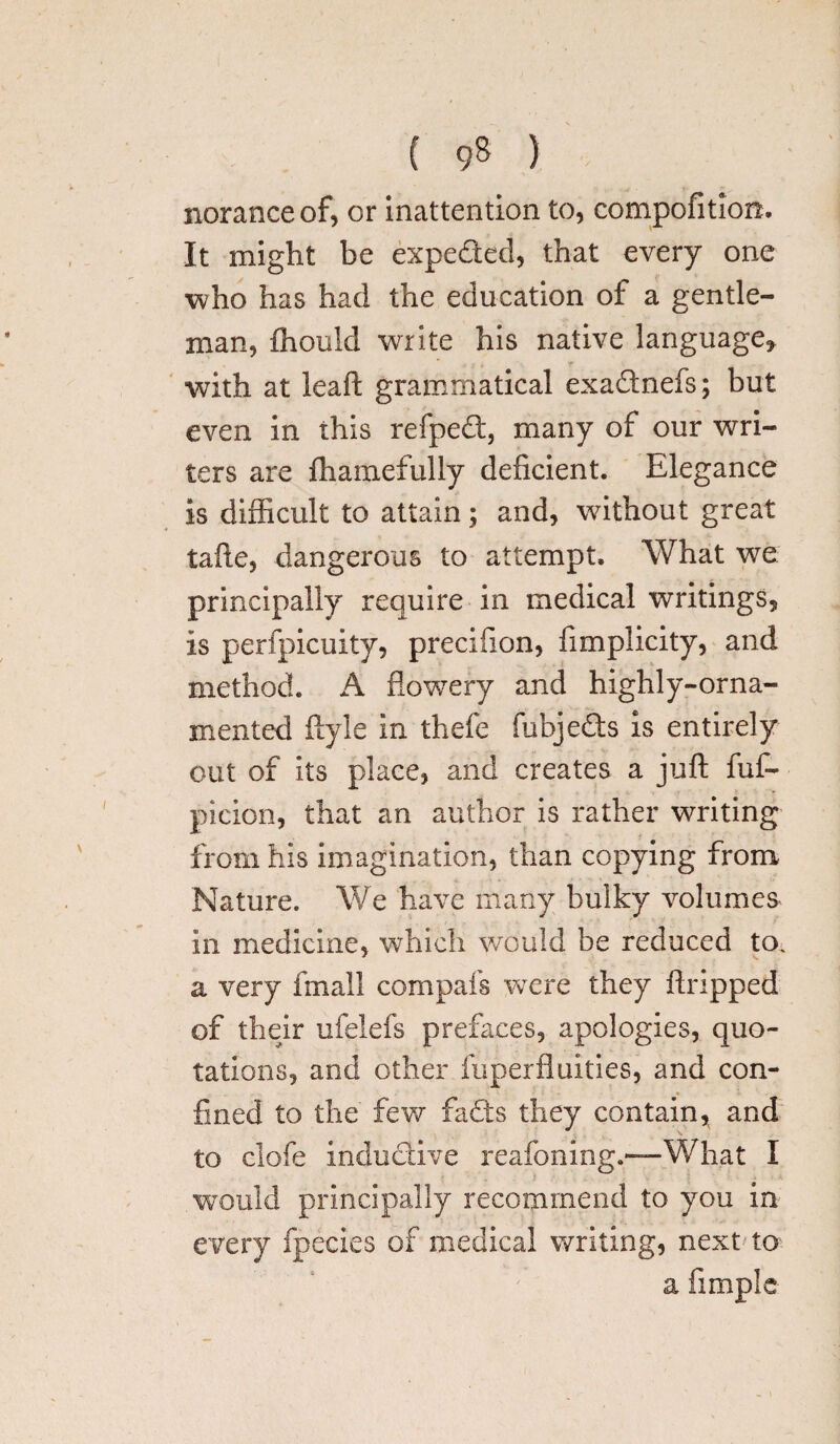 noranceof, or inattention to, compofition. It might be expeded, that every one who has had the education of a gentle¬ man, fhould write his native language, > l * \ r . with at leaft grammatical exa&nefs; but even in this refped, many of our wri¬ ters are fhamefully deficient. Elegance is difficult to attain; and, without great tafte, dangerous to attempt. What we principally require in medical writings, is perfpicuity, precifion, fimplicity, and method. A flowery and highly-orna¬ mented ftyle in thefe fubjeds is entirely out of its place, and creates a juft fuf- picion, that an author is rather writing from his imagination, than copying from Nature. We have many bulky volumes in medicine, which would be reduced to. a very final! compafs were they flopped of their ufelefs prefaces, apologies, quo¬ tations, and other fuperfluities, and con¬ fined to the few fads they contain, and to clofe inductive reafoning.—What I would principally recommend to you in every fpecies of medical writing, next to a Ample