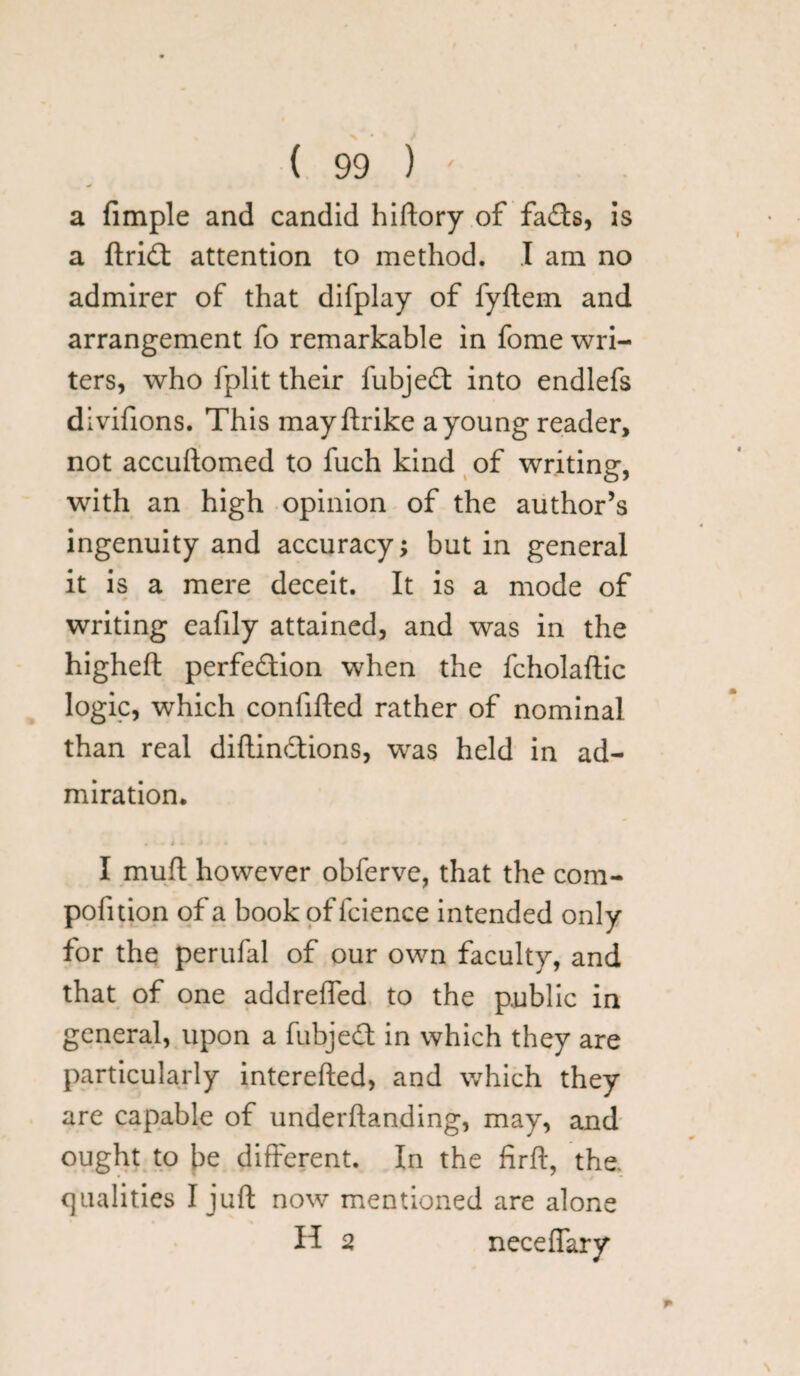 a fimple and candid hiftory of fads, is a ftrid attention to method. I am no admirer of that difplay of fyftem and arrangement fo remarkable in fome wri¬ ters, who fplit their fubjed into endlefs divifions. This mayftrike a young reader, not accuftomed to fuch kind of writing, with an high opinion of the author’s ingenuity and accuracy; but in general it is a mere deceit. It is a mode of writing eafily attained, and was in the higheft perfection when the fcholaftic logic, which confifted rather of nominal than real diftindions, was held in ad¬ miration. . i . i * * * I muft however obferve, that the com- pofition of a book of fcience intended only for the perufal of our own faculty, and that of one addreffed to the public in general, upon a fubjed in which they are particularly interefted, and which they are capable of underftanding, may, and ought to be different. In the firft, the. qualities I juft now mentioned are alone H 2 neceflary