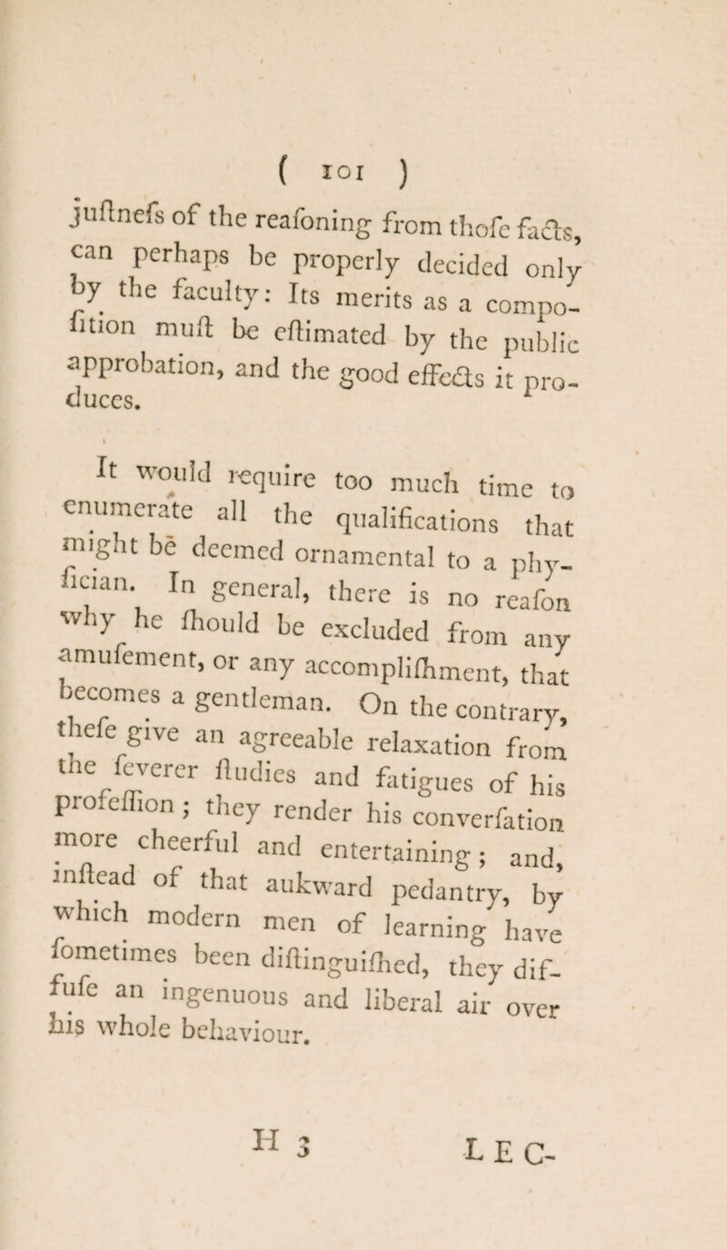 ( I°I ) juflnefs of the reafoning from thofe fads, can perhaps be properly decided only by the faculty: Its merits as a compo- fuion muft be eftimated by the public approbation, and the good effeds it pro- duces. 1 It would require too much time to enumerate all the qualifications that ‘iiig.it be deemed ornamental to a phy- fic.an In general, there is no reafon wliy he fhould be excluded from any amufement, or any accomplifhment, that lecomes a gentleman. On the contrary, thefe glve an agreeable relaxation from tne feverer lludies and fatigues of his profelfion; they render his converfation more cheerful and entertaining; and inftead of that aukward pedantry, by which modern men of learning have fometimes been dillinguiflred, they dif- fufe an ingenuous and liberal air over ins whole behaviour. 3 LEC-