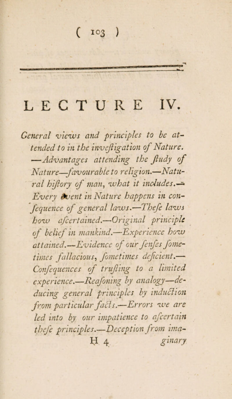 LECTURE IV. % General views and principles to be at¬ tended to in the investigation oj Nature. —Advantages attending the Jludy of Nature—favourable to religion.—Natu¬ ral hiflory of man, what it includes.-* Every invent in Nature happens in con- fequence of general laws.—Thefe laws how afcertained.—•Original principle of belief in mankind.—Experience how attained.—Evidence of our fenfes fame- times fallacious, fometimes defcient.— Confequences of trufnng to a limited experience.—Reafoning by analogy—de¬ ducing general principles by induction from particular facts.—Errors we are led into by our impatience to afcertain thefe principles.—Deception from ima- H 4 ginary