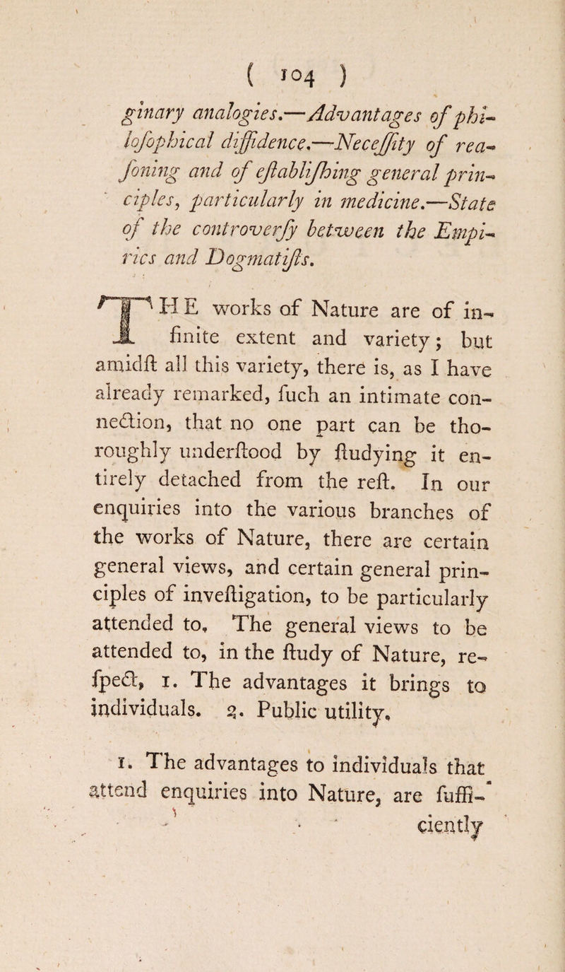 ginary analogies.—Advantages of phi- lofophical diffidence,—Neceffiity of rea- foning and of efablijhing general prin¬ ciples, particularly in medicine.—State of the controverfy between the Empi- vies and Dogmati/ls. r H E works of Nature are of in- _IL finite extent and variety; but amidft all this variety, there is, as I have already remarked, fuch an intimate con¬ nection, that no one part can be tho- -5*- roughly underftood by ftudying it en¬ tirely detached from the reft. In our enquiries into the various branches of the works of Nature, there are certain general views, and certain general prin¬ ciples of inveftigation, to be particularly attended to. The general views to be attended to, in the ftudy of Nature, re- fped, i. The advantages it brings to individuals. s>. Public utility. x. The advantages to individuals that attend enquiries into Nature, are fuffi- - ;• ciently