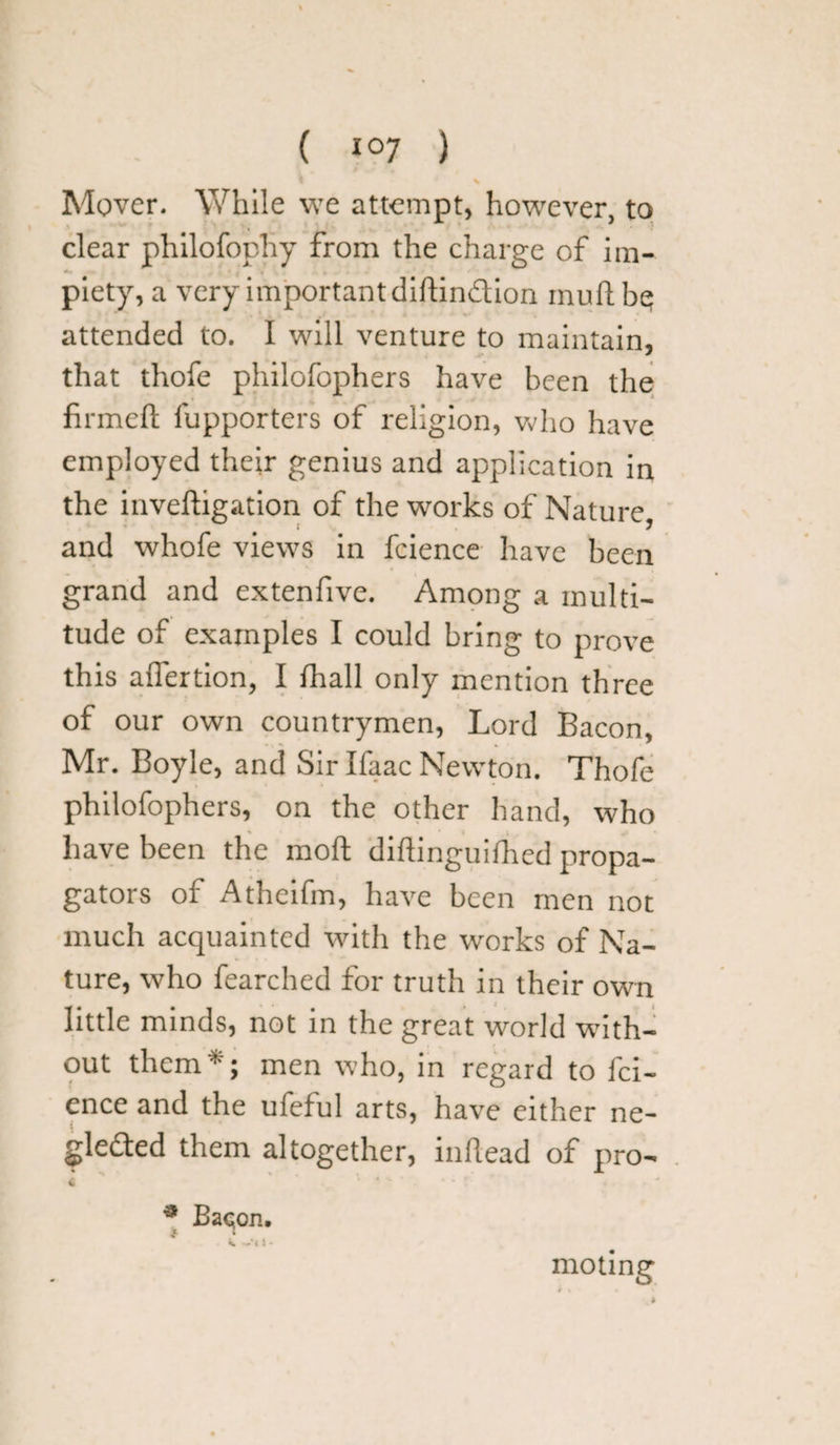 ( *°7 ) Mover. While we attempt, however, to clear philofophy from the charge of im¬ piety, a very important diftindion inuft be? attended to. I will venture to maintain, that thofe philofophers have been the firmed fupporters of religion, who have employed their genius and application in the inveftigation of the works of Nature w i ) and whofe views in fcience have been grand and extenfive. Among a multi¬ tude of examples I could bring to prove this aflertion, I fhall only mention three of our own countrymen, Lord Bacon, Mr. Boyle, and Sir Ifaac Newton. Thofe philofophers, on the other hand, who have been the mod diftinguifhed propa¬ gators of Athcifm, have been men not much acquainted with the works of Na¬ ture, who fearched for truth in their own little minds, not in the great world with¬ out them*; men who, in regard to fci¬ ence and the ufeful arts, have either ne- gledfed them altogether, inftead of pro- £ ' 4 ’*  . * Bac;on. % —*« i • moling