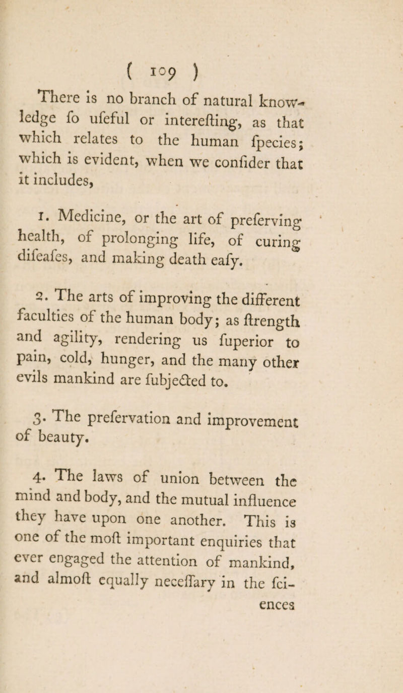 ( lop ) Thcic is no branch of natural know-* ledge fo ufeful or interefting, as that which relates to the human fpecies; which is evident, when we confider that it includes, i. Medicine, or the art of preferving health, of prolonging life, of curing difeafes, and making death eafy. The arts of improving the different faculties of the human body; as ftrength and agility, rendering us fuperior to pain, cold, hunger, and the many other evils mankind are fubje&ed to. 3. The prefervation and improvement of beauty. 4* The laws of union between the mind and body, and the mutual influence they have upon one another. This is one of the moft important enquiries that ever engaged the attention of mankind, and almoft equally neceffary in the fei- ences