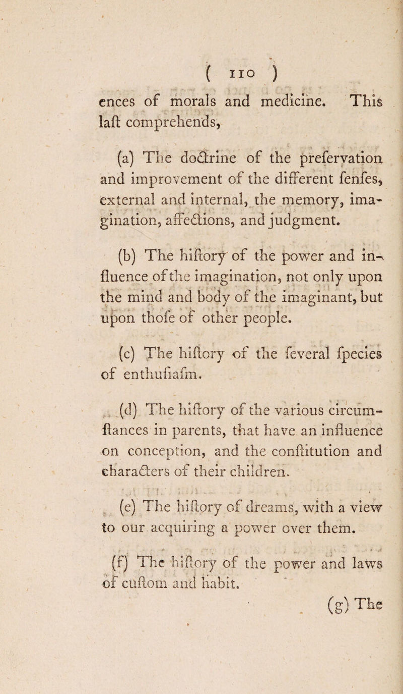 This ( ”0 ) cnees of morals and medicine, laft comprehends, (a) The doCtrine of the prefervation and improvement of the different fenfes, external and internal, the memory, ima¬ gination, affeCtions, and judgment. (b) The hiftory of the power and in^ fluence of the imagination, not only upon the mind and body of the imaginant, but upon thofe of other people. (c) The hiftory of the feveral fpecies of enthufiafm. (d) The hiftory of the various circum- ftances in parents, that have an influence on conception, and the conftitution and characters of their children. - _ i • ' . (e) The hiftory of dreams, with a view to our acquiring a power over them. (f) The hiftory of the power and laws of cuftorn and habit. . (g)The