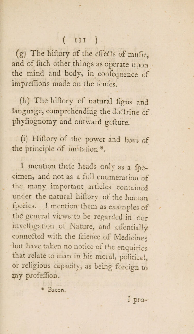 (gj The hiftory of the effe&s of mufic, and of fuch other things as operate upon the mind and body, in confequence of impreffions made on the fenfes. % (h) The hiftory of natural ligns and language, comprehending the doftrine of phyfiognomy and outward gefture. (i) Hiftory of the power and laws of the principle of imitation I mention thefe heads only as a fpe- cimen, and not as a full enumeration of the many important articles contained under the natural hiftory of the human . fpecies. I mention them as examples of the general views to be regarded in cur inveftigation of Nature, and eftentially connected with the fcience of Medicine; but have taken no notice of the enquiries that relate to man in his moral, political, or religious capacity, as being foreign to my profeffion. * Bacon.