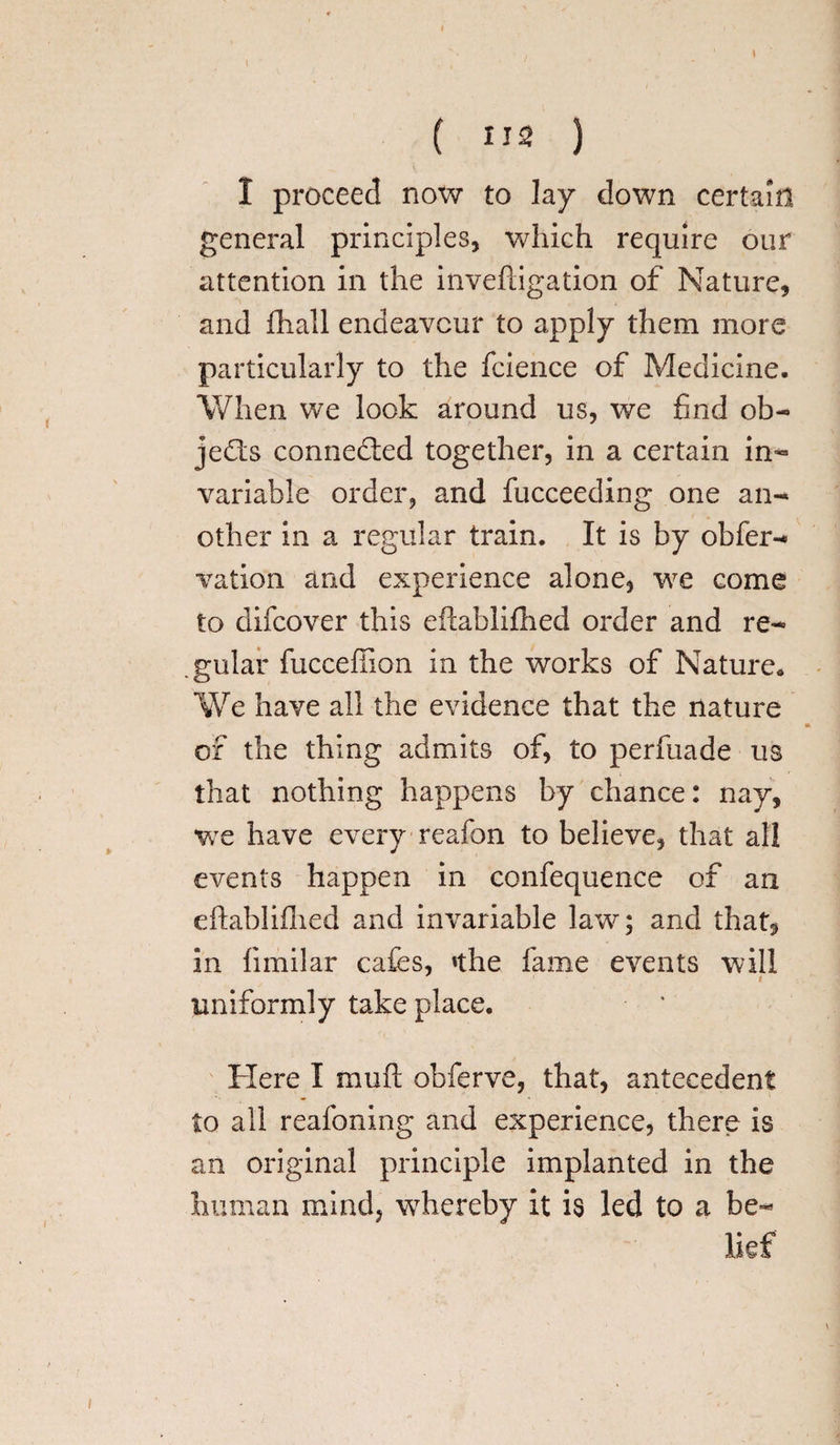 1 ( us ) I proceed now to lay down certain general principles, which require our attention in the inveftigation of Nature, and fhall endeavour to apply them more particularly to the fcience of Medicine. When we look around us, we find ob¬ jects connected together, in a certain in- variable order, and fucceeding one an¬ other in a regular train. It is by obfer- vation and experience alone, we come to difeover this eftablifhed order and re¬ gular fucceflion in the works of Nature. We have all the evidence that the nature of the thing admits of, to perfuade us that nothing happens by chance: nay, we have every reafon to believe, that all events happen in confequence of an eftablifhed and invariable law; and that, in fimilar cafes, »the fame events will uniformly take place. Here I muft obferve, that, antecedent to all reafoning and experience, there is an original principle implanted in the human mind, whereby it is led to a be¬ lief