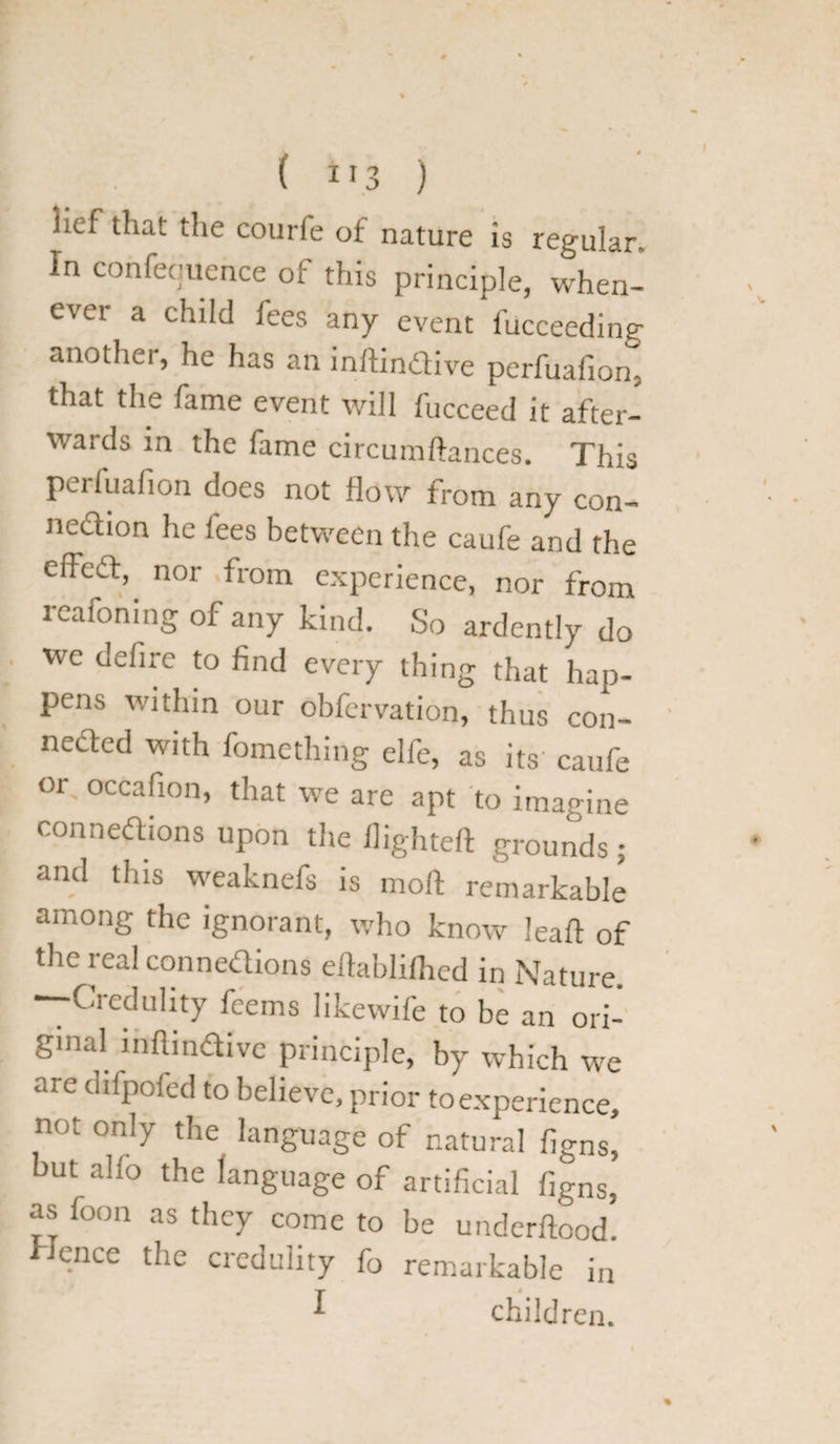 lief that the courfe of nature is regular. In confequence of this principle, when¬ ever a child fees any event fucceeding another, he has an inftindtive perfuafion, that the fame event will fucceed it after¬ wards in the fame circumftances. This perfuafion does not flow from any con¬ nection he fees between the caufe and the effect, nor from experience, nor from reafoning of any kind. So ardently do we defire to find every thing that hap¬ pens within our obfervation, thus con- nedted with fomething elfe, as its caufe or, occafion, that we are apt to imagine connedtions upon the flighted grounds ; and this weaknefs is molt remarkable among the ignorant, who know leaft of the real connedtions eftablifhed in Nature. —Credulity feems likewife to be an ori¬ ginal inftindtive principle, by which we are difpofed to believe, prior to experience, not only the language of natural figns, but alfo the language of artificial figns, as foon as they come to be underftood. Hence the credulity fo remarkable in ^ children. %