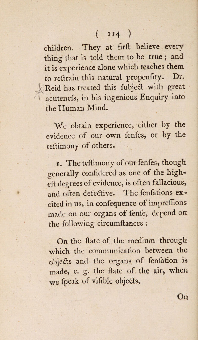 children. They at firft believe every thing that is told them to be true ; and it is experience alone which teaches them to reftrain this natural propenfity. Dr. \ Reid has treated this fubjed with great acutenefs, in his ingenious Enquiry into the Human Mind. We obtain experience, either by the evidence of our own fenfes, or by the teftimony of others. i. The teftimony of out fenfes, though generally confidered as one of the high- eft degrees of evidence, is often fallacious, and often defedive. The lenfations ex¬ cited in us, in confequenee of impreftions made on our organs of lenfe, depend on the following circumftances : On the ftate of the medium through which the communication between the ob]eds and the organs of fenfation is made, e. g. the ftate of the air, when we fpeak of vifible objeds.