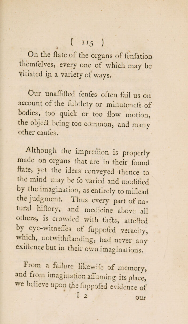 ( IJ5 ) > On the flate of the organs of fenfation themfelves, every one of which may be vitiated in a variety of ways. Our unafTifted fenfes often fail us on account of the fubtlety or minutenefs of bodies, too quick or too flow motion, the object being too common, and many other caufes. Although the lmpreflion is properly made on organs that are in their found ftate, yet the ideas conveyed thence to the mind may be fo varied and modified by the imagination, as entirely to miflead the judgment. Thus every part of na¬ tural hiftory, and medicine above all others, is crowded with fafts, atteffed by eye-witnefles of fuppofed veracity, which, notwithstanding, had never any exigence but in their own imaginations. From a failure likewife of memory, and from imagination affuming its place, we believe upon the fuppofed evidence of I 2 our