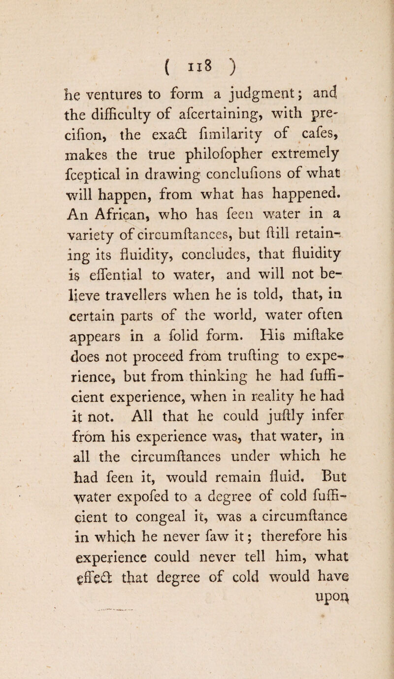 ( ) I he ventures to form a judgment; and the difficulty of afcertaining, with pre- cifion, the exadt fimilarity of cafes, makes the true philofopher extremely fceptical in drawing conclufions of what will happen, from what has happened. An African, who has feen water in a variety of circumftances, but dill retain-, ing its fluidity, concludes, that fluidity is eflential to water, and will not be¬ lieve travellers when he is told, that, in certain parts of the world, water often appears in a folid form. His miftake does not proceed from trufting to expe-* rience, but from thinking he had fuffi- cient experience, when in reality he had it not. All that he could juftly infer from his experience was, that water, in all the circumftances under which he had feen it, would remain fluid. But water expofed to a degree of cold fuffi- cient to congeal it, was a circumftance in which he never faw it; therefore his experience could never tell him, what effect that degree of cold would have upon