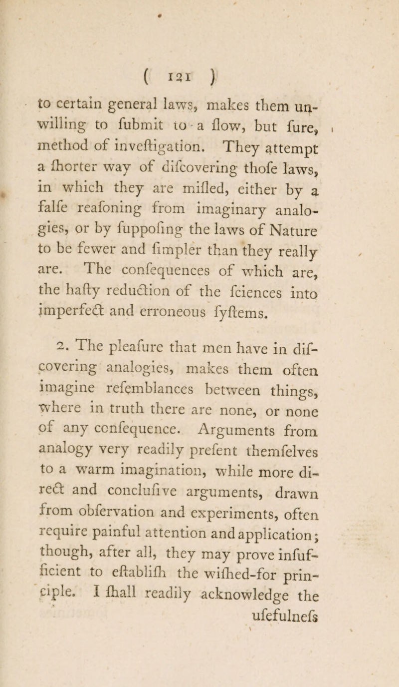 to certain general laws, makes them un¬ willing to fubmit 10 - a flow, but fure, method of inveftigation. They attempt a fhorter way of difcovering thofe laws, in which they are milled, either by a falfe reafoning from imaginary analo¬ gies, or by fuppofing the laws of Nature to be fewer and Ampler than they really are. The confequences of which are, the hafty redu&ion of the fciences into imperiedt and erroneous fyftems. 2. The pleafure that men have in dif¬ covering analogies, makes them often imagine refemblances between things, where in truth there are none, or none of any ccnfequence. Arguments from analogy very readily prefent themfelves to a warm imagination, while more di- redt and conclunve arguments, drawn irom obfervation and experiments, often require painful attention and application; though, after all, they may prove infuf- ncient to eftabhfli the wifhed-for prin¬ ciple. I lhall readiiy acknowledge the ufefulnefs