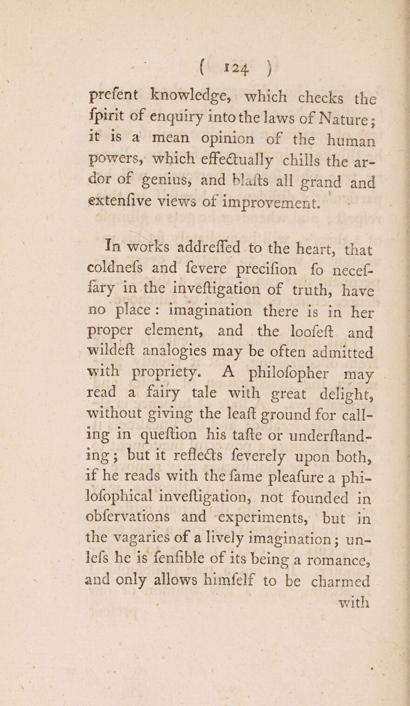 ( ) prefent knowledge, which checks the fpirit of enquiry into the laws of Nature; 3t is a mean opinion of the human powers, which effectually chills the ar¬ dor of genius, and Halts all grand and extenfive views of improvement. In works addreffed to the heart, that coldnefs and fevere precifion fo necef- fary in the inveftigation of truth, have no place : imagination there is in her proper element, and the loofeft and wildeft analogies may be often admitted with propriety. A philofopher may read a fairy tale with great delight, without giving the lead: ground for call¬ ing in queftion his tafle or underftand- ing; but it reflects feverely upon both, if he reads with the fame pleafure a phi- lofophical inveftigation, not founded in obfervations and experiments, but in the vagaries of a lively imagination; un- 3efs he is fenfible of its being a romance, and only allows himfelf to be charmed with