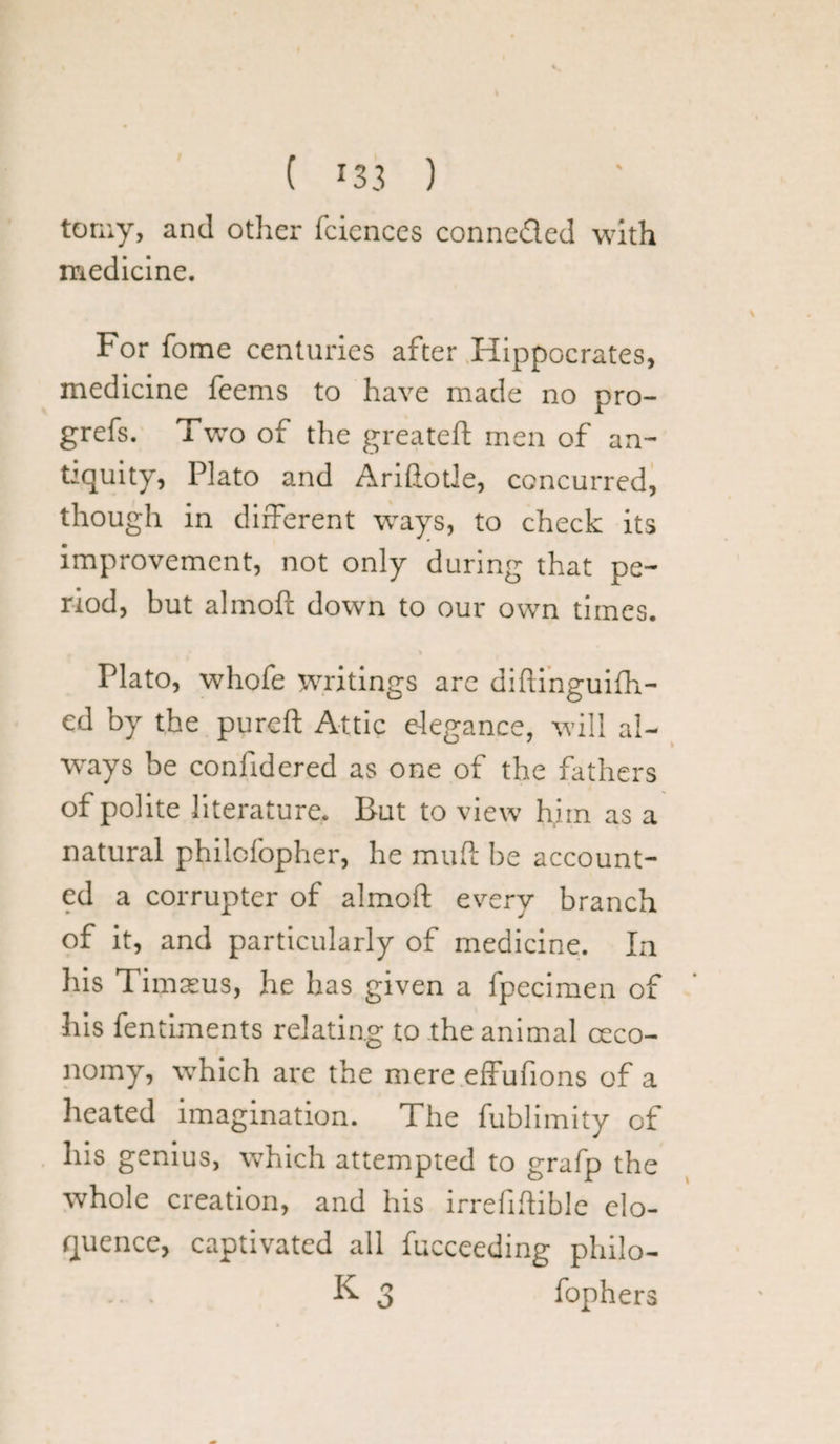 tomy, and other fciences conneded with medicine. For fome centuries after Hippocrates, medicine feems to have made no pro- grefs. Two of the greateft men of an¬ tiquity, Plato and Ariftotle, concurred, though in different ways, to check its improvement, not only during that pe¬ riod, but almoft down to our own times. Plato, whofe writings arc diftinguifh- ed by the pureft Attic elegance, will al¬ ways be considered as one of the fathers of polite literature. But to view him as a natural philefopher, he mud: be account¬ ed a corrupter of almoft every branch of it, and particularly of medicine. In his Timasus, he has given a Specimen of his Sentiments relating to the animal ceco- nomy, which are the mere effufions of a heated imagination. The Sublimity of his genius, which attempted to grafp the whole creation, and his irreliftible elo¬ quence, captivated all Succeeding philo- ... K 3 fophers