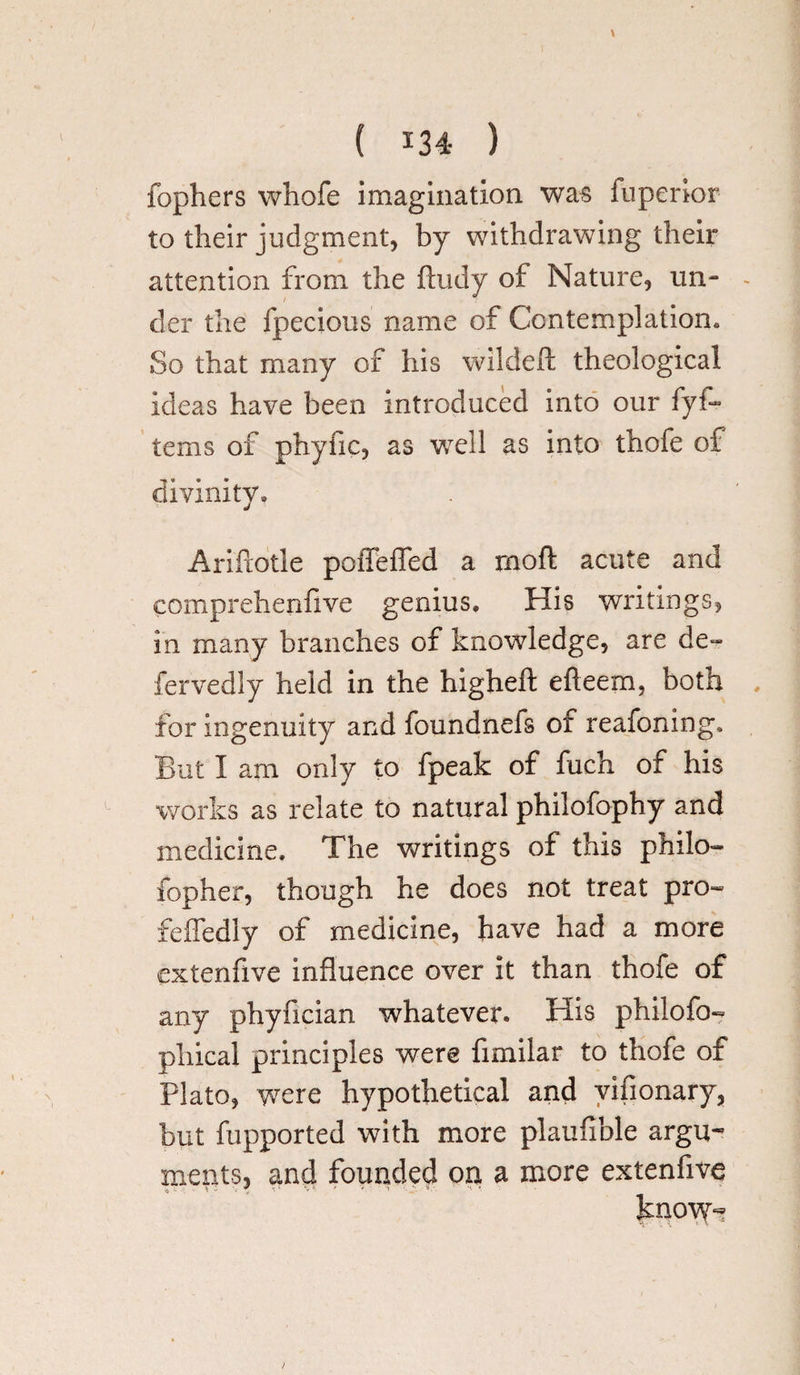 fophers vvhofe imagination was fuperior to their judgment, by withdrawing their attention from the ftudy of Nature, un- - der the fpecious name of Contemplation. So that many of his wildeft theological ideas have been introduced into our fyf- terns of phyfic, as well as into thofe of divinity. Ariftotle poffeffed a mod acute and comprehenfive genius. His writings, in many branches of knowledge, are de¬ fer vedly held in the higheft efteem, both for ingenuity and foundnefs of reafoning. But I am only to fpeak of fuch of his works as relate to natural philofophy and medicine. The writings of this philo- fopher, though he does not treat pro- feffedly of medicine, have had a more extenfive Influence over it than thofe of any phyfician whatever* His philofo- phical principles were fimilar to thofe of Plato, were hypothetical and vifionary, but fupported with more plaufible argu¬ ments, and founded on a more extenfive know-