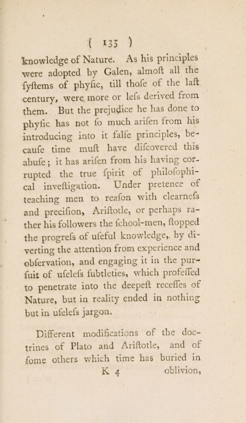 knowledge of Nature. As his punciples were adopted by Galen, almoll all the fyftems of phyfic, till thofe of the laft century, were more or lefs derived from, them. But the prejudice he has done to phylic has not fo much arifen from his introducing into it falfe principles, be- caufe time mull have difeovered this abufe; it has arifen from his having cor¬ rupted the true fpirit of philofophi- cal inveftigation. Under pretence of teaching men to reafon with clearnefs and precifion, Ariftotle, or perhaps ra¬ ther his followers the fchool-men, hopped the progrefs of ufeful knowledge,, by di¬ verting the attention from experience and obfervation, and engaging it in the pur- fuit of ufelefs fubtleties, which profelfed to penetrate into the deepeft recedes of Nature, but in reality ended in nothing but in ufelefs jargon. Different modifications of the doc¬ trines of Plato and Ariftotle, and of fome others which time has buried in K 4 oblivion,