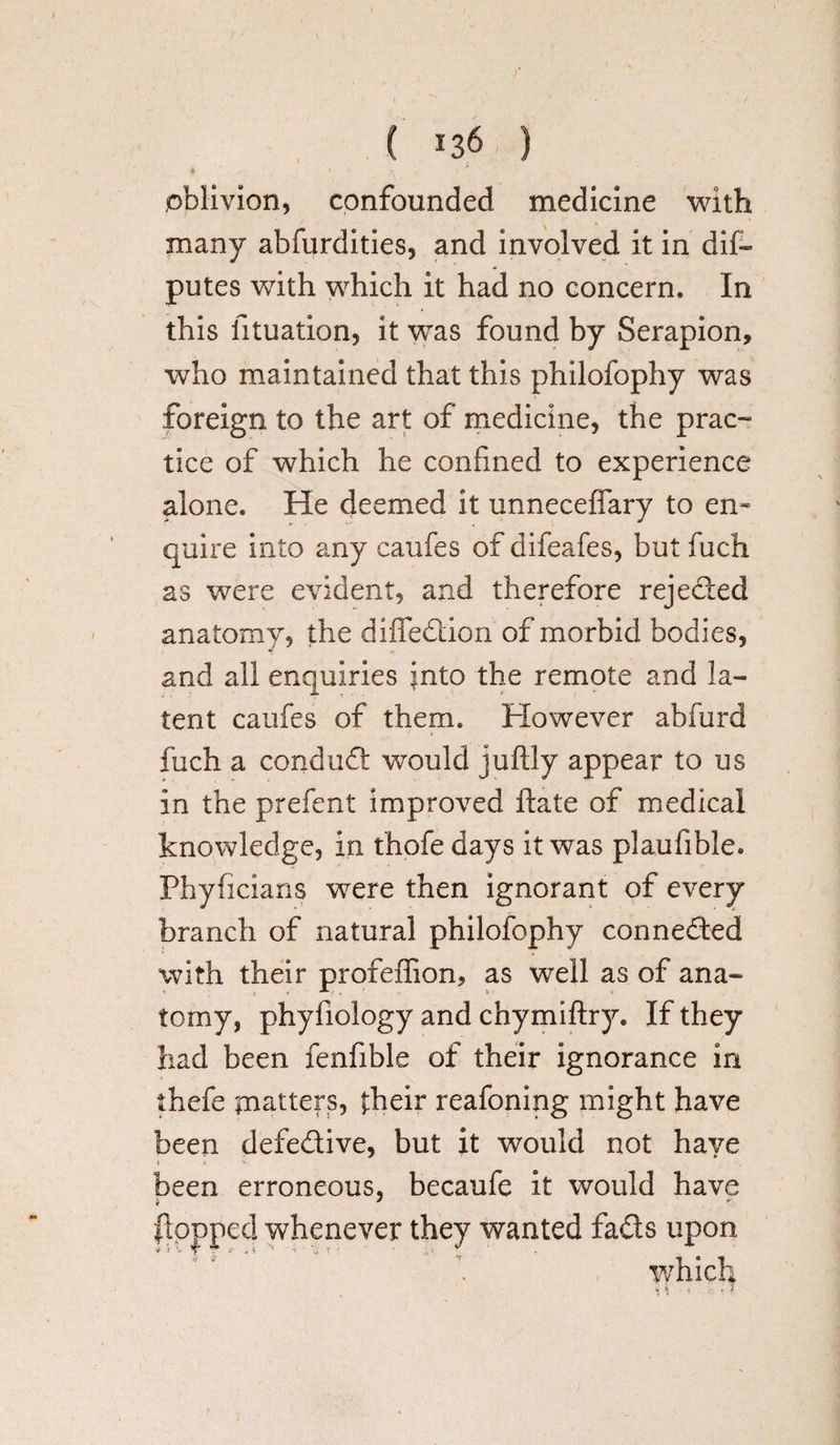 • ► ■ * oblivion, confounded medicine with many abfurdities, and involved it in dif- putes with which it had no concern. In this fituation, it was found by Serapion, who maintained that this philofophy was foreign to the art of medicine, the prac- tice of which he confined to experience alone. He deemed it unneceffary to en¬ quire into any caufes of difeafes, but fuch as were evident, and therefore rejeded anatomy, the diffedion of morbid bodies, and all enquiries into the remote and la¬ tent caufes of them. However abfurd fuch a conduct would juftly appear to us in the prefent improved date of medical knowledge, in fhofe days it was plaufible. Phyficians were then ignorant of every branch of natural philofophy connected with their profeffion, as well as of ana¬ tomy, phyiiology and chymiftry. If they had been fenfible of their ignorance in thefe matters, their reafoning might have been defedive, but it would not have been erroneous, becaufe it would have flopped whenever they wanted fads upon