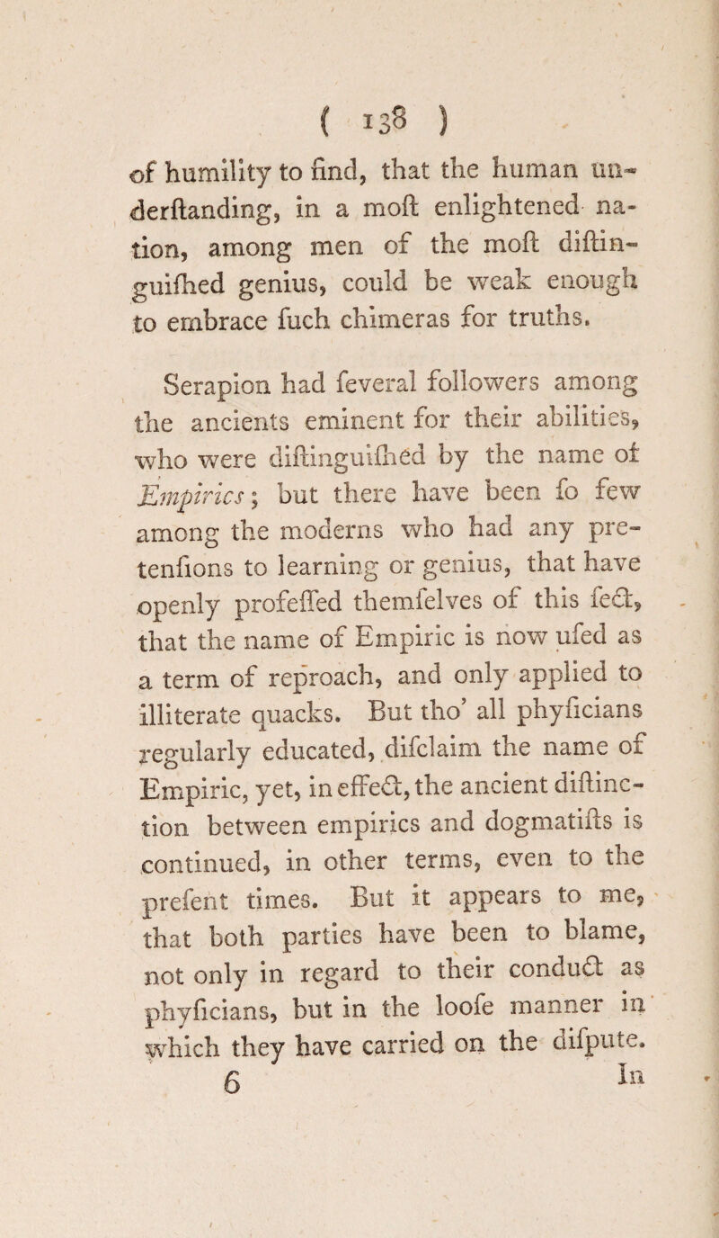 of humility to find, that the human tin- derftanding, in a moft enlightened na¬ tion, among men of the moft diftin- guifhed genius, could be weak enough to embrace fuch chimeras for truths. Serapion had feveral followers among the ancients eminent for their abilities, who were diftinguifhed by the name of Empirics; but there have been fo few among the moderns who had any pre- tenfions to learning or genius, that have openly profeffed themfelves of this fed, that the name of Empiric is now ufed as a term of reproach, and only applied to illiterate quacks. But tho’ all phyficians regularly educated, difclaim the name of Empiric, yet, ineffeS,the ancient diftinc- tion between empirics and dogmatifts is continued, in other terms, even to the prefent times. But it appears to me, that both parties have been to blame, not only in regard to their conduft as phyficians, but in the looie manner in /