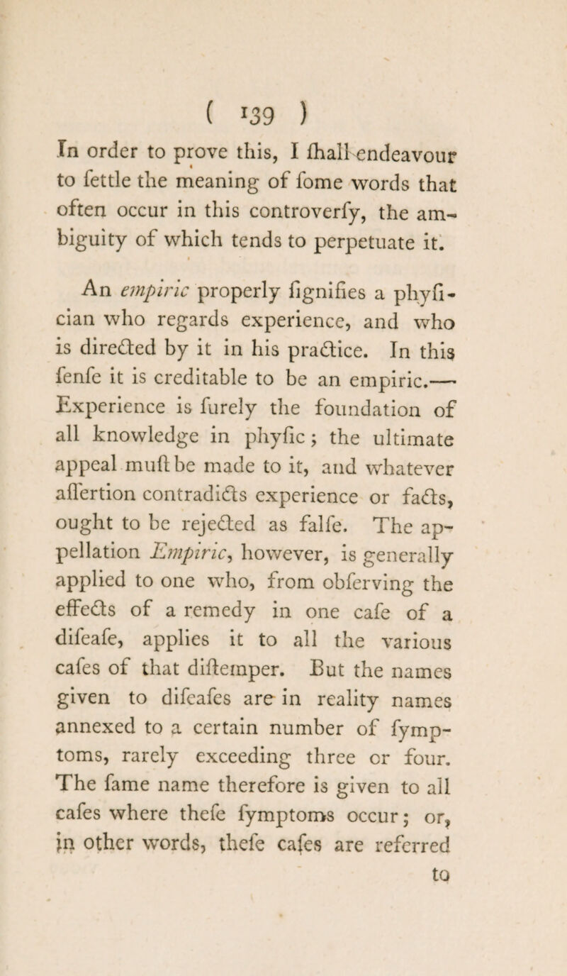 ( *39 ) In order to prove this, I fhall endeavour I to fettle the meaning of fome words that often occur in this controverfy, the am¬ biguity of which tends to perpetuate it. An empiric properly fignifies a pliyfi- cian who regards experience, and who is direded by it in his practice. In this fenfe it is creditable to be an empiric.— Experience is furely the foundation of all knowledge in phyfic; the ultimate appeal mu ft be made to it, and whatever affertion contradids experience or fads, ought to be rejeded as falfe. The ap¬ pellation Empiric, however, is generally applied to one who, from obferving the effeds of a remedy in one cafe of a difeafe, applies it to all the various cafes of that difteinper. But the names given to difcafes are in reality names annexed to a certain number of fymp- toms, rarely exceeding three cr four. The fame name therefore is given to all cafes where thefe fymptoms occur; or? in other words, thefe cafes are referred to