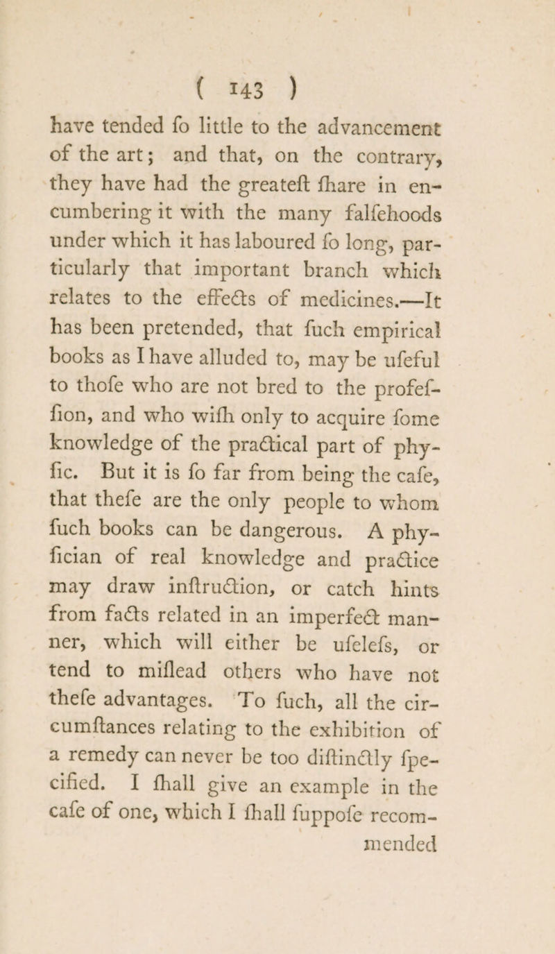 / ( 143 ) have tended fo little to the advancement of the art; and that, on the contrary, they have had the greateft fhare in en¬ cumbering it with the many falfehoods under which it has laboured fo long, par¬ ticularly that important branch which relates to the effedts of medicines.—It has been pretended, that fuch empirical books as I have alluded to, may be ufeful to thofe who are not bred to the profef- fion, and who wifh only to acquire fome knowledge of the pradtical part of phy- fic. But it is fo far from being the cafe, that thefe are the only people to whom fuch books can be dangerous. A phy- fician of real knowledge and pradtice may draw inlirudtion, or catch hints from fadls related in an imperfedl man¬ ner, which will either be ufclefs, or tend to miflead others who have not thefe advantages. To fuch, all the cir- cumftances relating to the exhibition of a remedy can never be too diffindtly lpe- cified. I fhall give an example in the cafe of one, which I fhall fuppofe recom¬ mended