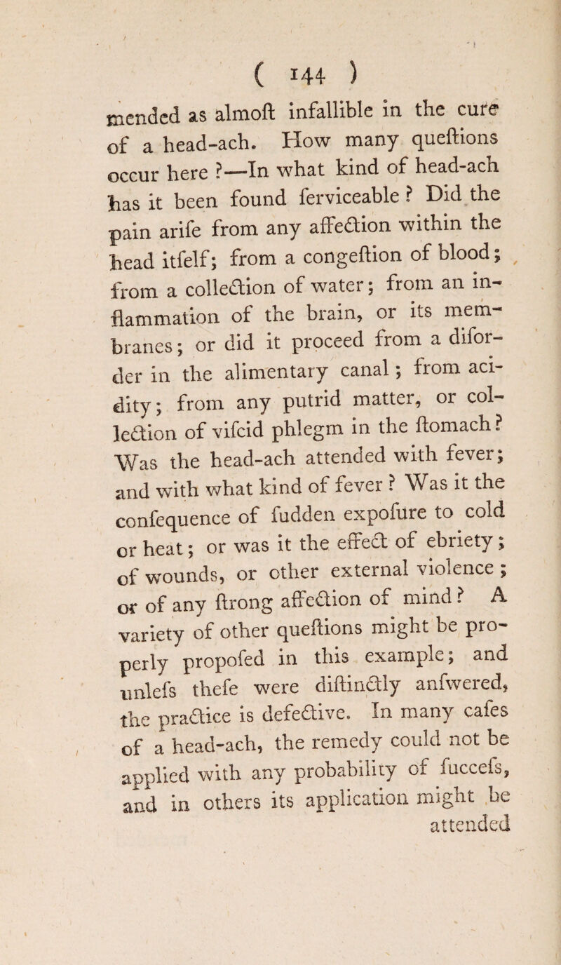 mended as almoft infallible in the cure of a head-ach. How many queftions occur here ? — in what kind of head-acn has it been found ferviceable ? Did the pain arife from any affedion within the head itfelf; from a congeftion of blood; / from a colledion of water; from an in¬ flammation of the brain, or its mem branes; or did it proceed from a difor- der in the alimentary canal; from aci¬ dity ; from any putrid matter, or col¬ lodion of vifeid phlegm in the ftomach? Was the head-ach attended with fever; and with what kind of fever ? Was it the confequence of fudden expofure to cold or heat; or was it the effed of ebriety; of wounds, or other external violence ; or of any ftrong affedion of mind ? A variety of other queflions might be pro¬ perly propofed in this example; and iinlefs thefe were diftindiy anfwered, the pradice is defedive. In many cates of a head-ach, the remedy could not be applied with any probability or fuccefs, and in others its application might be attended