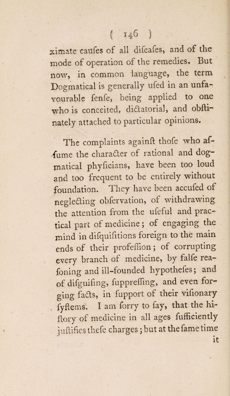 ( 14-6 ) ximate caufes of all difeafes, and of the mode of operation of the remedies. But now, in common language, the term Dogmatical is generally ufed in an unfa¬ vourable fenfe, being applied to one who is conceited, dictatorial, and obfti— nately attached to particular opinions. The complaints agamft thofe who af- fume the character of rational and dog¬ matical phyficians, have been too loud and too frequent to be entirely without foundation. They have been accufed of negleCting obfervation, of withdrawing the attention from the ufeful and prac¬ tical part of medicine; of engaging the mind in difquifitions foreign to the main ends of their profeffion; of corrupting every branch of medicine, by falfe rea- foiling and ill-founded hypothefes; and of difguifing, fuppreffing, and even for¬ ging faCts, in fupport of their vifionary iy ferns. I am forry to fay, that the hi- Itory of medicine in all ages fufficiently iuftifies thefe charges; but at the fame time