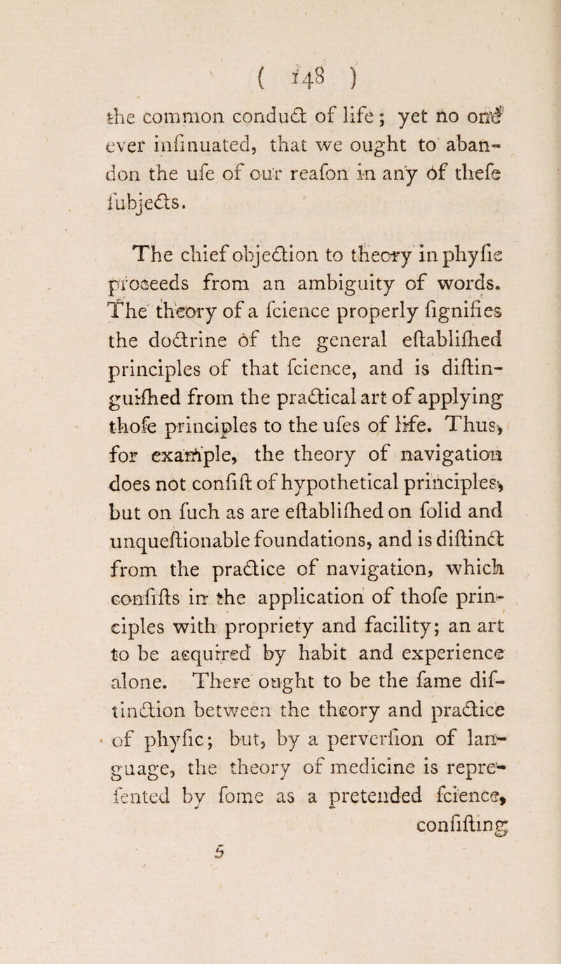 die common conduit of life ; yet no otaf ever infinuated, that we ought to aban¬ don the ufe of our reafon in any 6f thefe fubjeds. The chief objection to theory inphyfie proceeds from an ambiguity of words. The theory of a fcience properly fignifies the dodrine of the general eftablifhed principles of that fcience, and is diftin— guifhed from the pradicalart of applying thofe principles to the ufes of life. Thus* for example, the theory of navigation does not confift of hypothetical principles* but on fuch as are eftablifhed on folid and unqueftionable foundations, and isdiftind from the pradice of navigation, which confifts in the application of thofe prin¬ ciples with propriety and facility; an art to be acquired by habit and experience alone. There ought to be the fame dif- tindion between the theory and pradice ♦ of phyfic; but, by a perverfion of lao- guage, the theory of medicine is repre- fented bv fome as a pretended fcience, J A confifting