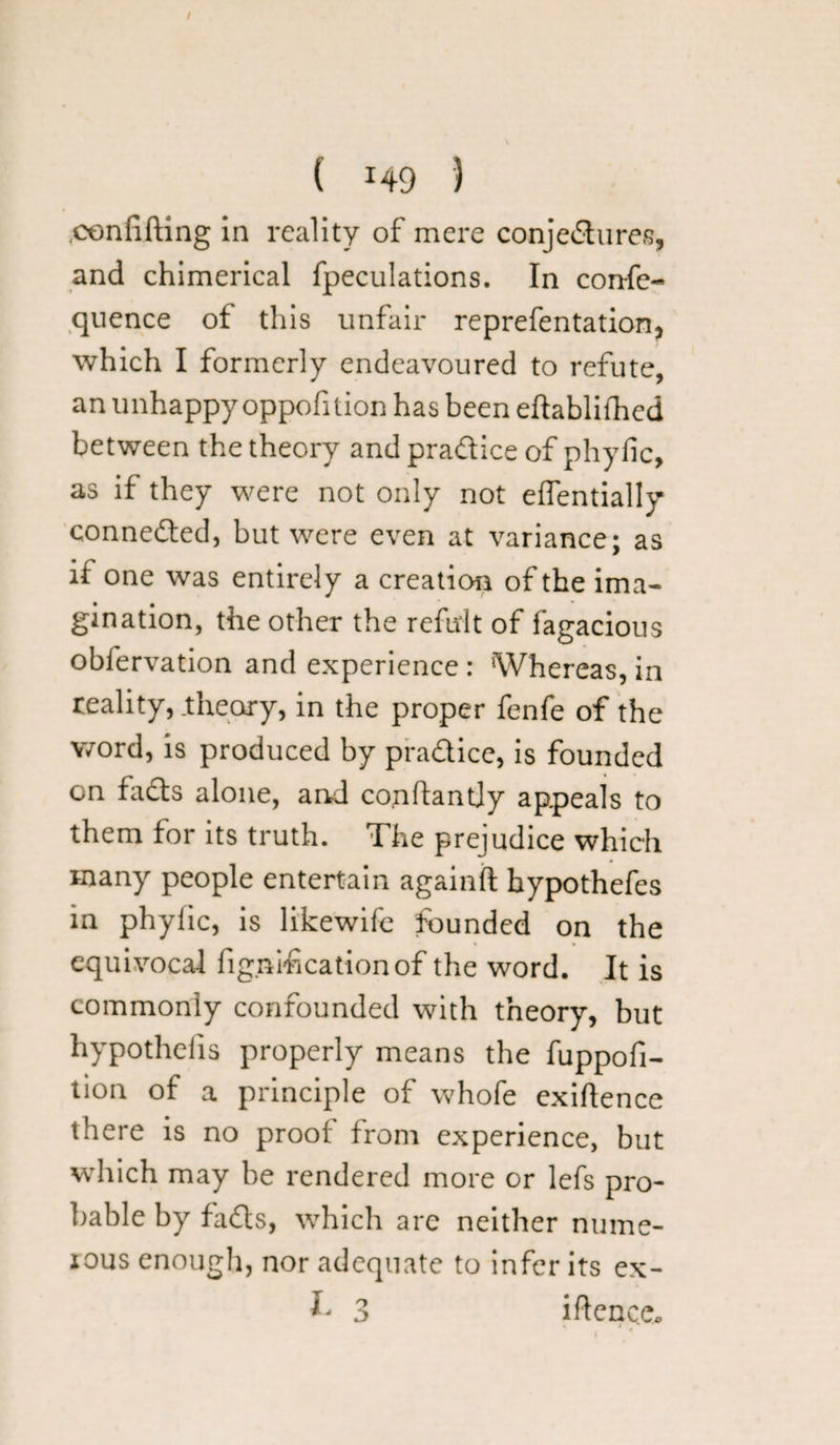 / ( i49 ) .confifting in reality of mere conjectures, and chimerical fpeculations. In confe- quence of this unfair representation, which I formerly endeavoured to refute, an unhappy oppofition has been eftablifhed between the theory and practice of phylic, as if they were not only not eflentially connected, but were even at variance; as if one was entirely a creation of the ima¬ gination, the other the refirlt of fagacious obfervation and experience : Whereas, in reality, .theory, in the proper fenfe of the word, is produced by pradice, is founded on faCts alone, and conftantjy appeals to them for its truth. The prejudice which many people entertain againft bypothefes in phylic, is likewife founded on the equivocal fignihcationof the word. It is commonly confounded with theory, but hypothecs properly means the fuppofi- tion of a principle of whofe exigence there is no proof from experience, but which may be rendered more or lefs pro¬ bable by faCts, which are neither nume- ious enough, nor adequate to infer its ex- 3 iftcnca.