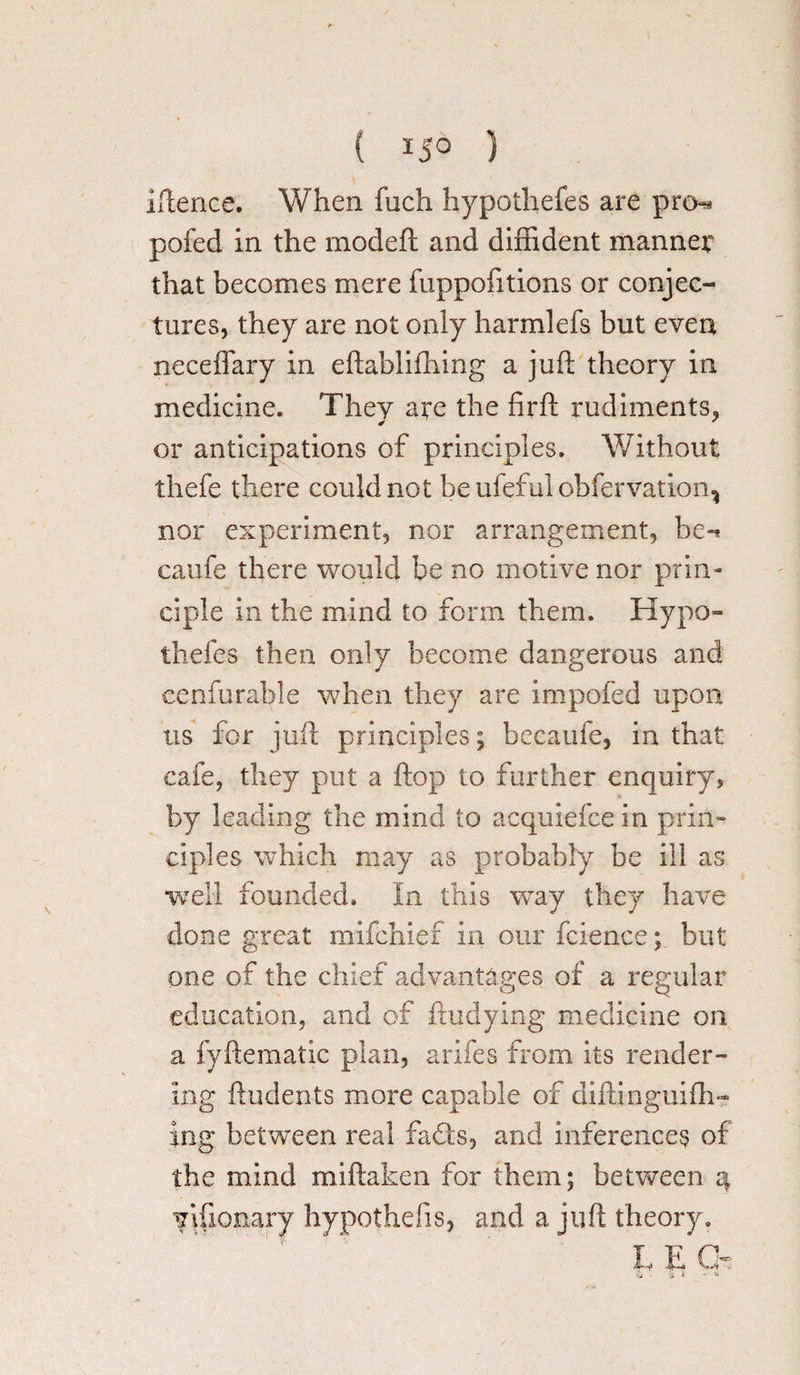 ( ) iftence. When foch hypothefes are pro-* pofed in the modeft and diffident manner that becomes mere fuppofitions or conjec¬ tures, they are not only harmlefs but even neceffary in eftablifhing a juft theory in medicine. They are the firft rudiments, or anticipations of principles. Without thefe there could not be ufeful obfervation, nor experiment, nor arrangement, be-* caufe there would be no motive nor prin¬ ciple in the mind to form them. Hypo¬ thefes then only become dangerous and cen fur able when they are impofed upon tis for juft principles; becaufe, in that cafe, they put a flop to further enquiry, by leading the mind to acquiefce in prin¬ ciples which may as probably be ill as well founded. In this way they have done great mifehief in our fcience; but one of the chief advantages of a regular education, and of ftudying medicine on a fyftematic plan, arifes from its render¬ ing ftudents more capable of aiflinguiffi- ing between real fad's, and inferences of the mind miftaken for them; between 4 vifionary hypothecs, and a juft theory.