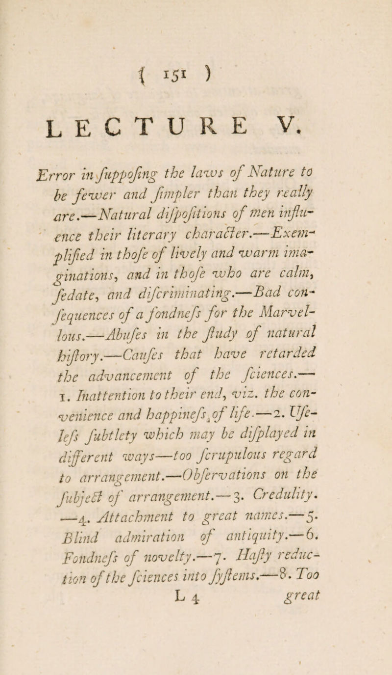 ( IS! ) LECTURE V. Error in fuppofng the laws of Nalure to be fewer and fmpler than they really are.—Natural difpofitions of men influ¬ ence their literary character.—Exem¬ plified in thofe of lively and warm ima¬ ginations, and in thofe who are calm, fedate, and dfcriminating.—Bad con- fequences of a fondnefs for the Marvel- lous.—Abufes in the fludy of natural hiflory.—Caufes that have retarded the advancement of the fciences.— i. Inattention to their end, viz. the con¬ venience and happinefs.of life.—2. I fe¬ ll j} fubtlcty which may be difplayed in different ways—too fcrupulous regard to arrangement.—Obfervations on the fubjeld of arrangement.— 3. Credulity. —4. Attachment to great names.—5. Blind admiration of antiquity.—6. Fondnefs of novelty.—7. Hafly reduc¬ tion of the fciences into fyflems.—‘3. Too L 4 great I