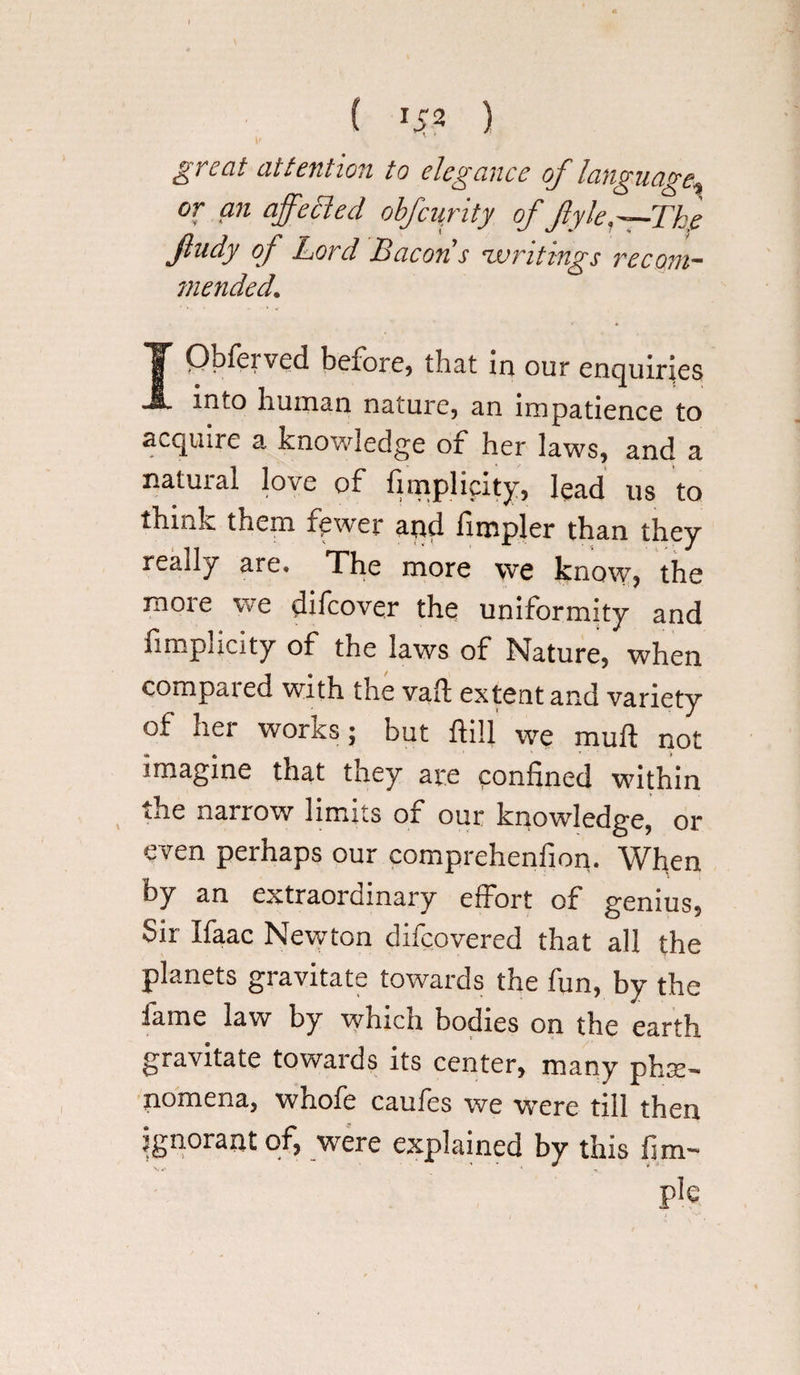 ( U2 ) ^reat attention to elegance of language^ or an affected obfcurity of flyle,—The Jlndy of Lord Bacon s zvntings recom¬ mended. IQbfeived before) that in our enquiries into human nature, an impatience to acquire a knowledge of her laws, and a natuial love of fimplicity, lead us to think them fewer and fimpler than they really are. The more we know, the raoie we difcover the uniformity and fimpncity of the laws of Nature, when compaied with the vail extent and variety of her works; but ftili we rauft not imagine that they are confined within the narrow limits of our knowledge, or even perhaps our eomprehenfion. When by an extraordinary effort of genius, Sir Ifaac Newton difcovered that all the planets gravitate towards the fun, by the fame law by wdnch bodies on the earth gravitate towards its center, many phse’* pomena, whofe caufes we wrere till then ignorant of, were explained by this fim- pie