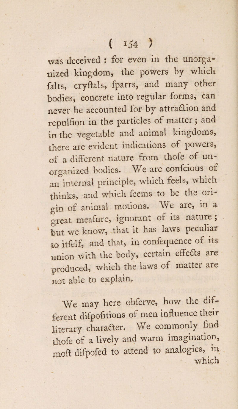 was deceived : for even in the unorga¬ nized kingdom, the powers by which halts, cryftals, fparrs, and many other bodies, concrete into regular forms, can never be accounted for by attraction and repulfion in the particles oi mattei 5 and in the vegetable and animal kingdoms, there are evident indications of powers, of a different nature from thofe of un¬ organized bodies* We aie confcious of an internal principle, which feels, which thinks, and which feems to be the ori¬ gin of animal motions. We are, in a <rreat meafure, ignorant of its nature ; but we know, that it has laws peculiar to itfelf, and that, in eonfequence of its union with the body, certain effeds are produced, which the laws of matter aie not able to explain. We may here obferve, how the dif¬ ferent difpofitions of men influence their literary character. We commonly find thofe of a lively and warm imagination, moft difpofed to attend to analogies,. m which