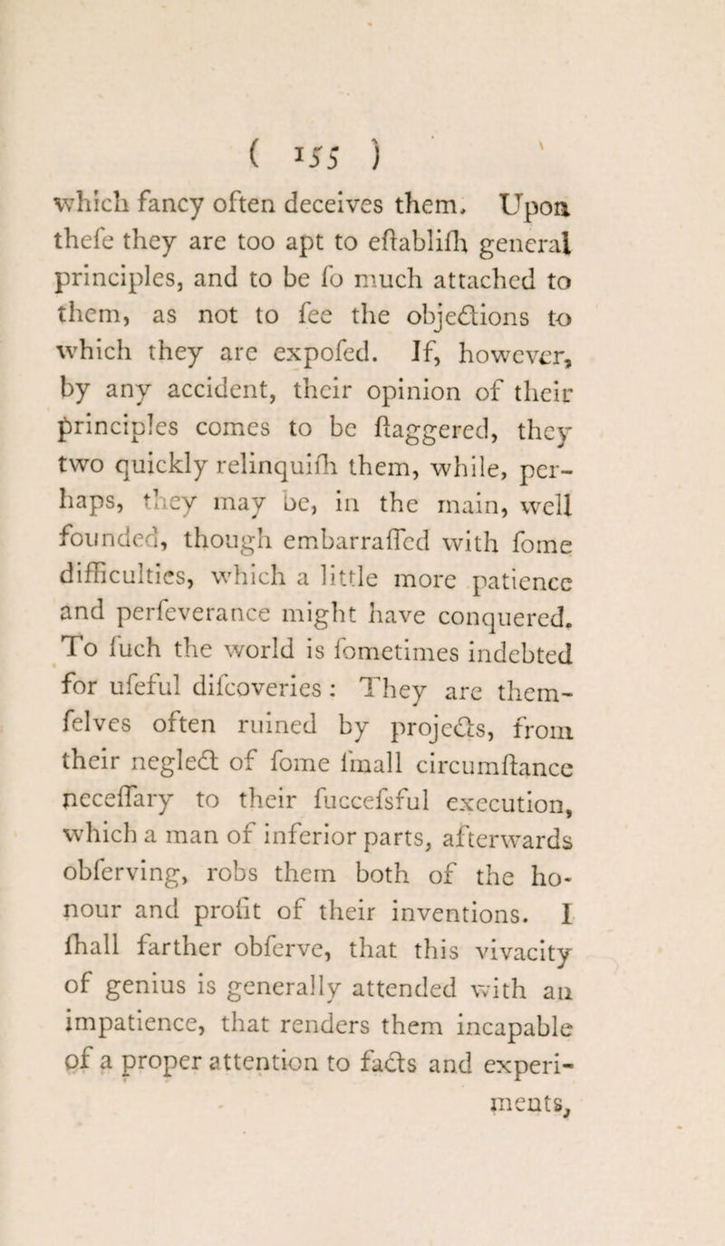 ( !55 ) which fancy often deceives them. Upon thefe they are too apt to eftablifh general principles, and to be fo much attached to them, as not to fee the objections to which they are expofed. If, however, by any accident, their opinion of their principles comes to be daggered, they two quickly relinquish them, while, per¬ haps, they may be, in the main, well founded, though embarraffed with fome difficulties, which a little more patience and perfeverance might have conquered. To fuch the world is fometimes indebted for ufeful difeoveries : They are them- felves often ruined by projects, from their negleCt of fome fimall circumftance neceffary to their fuccefsful execution, which a man of inferior parts, afterwards obferving, robs them both of the ho¬ nour and profit of their inventions. I fhall farther obferve, that this vivacity of genius is generally attended with an impatience, that renders them incapable of a proper attention to faCts and experi¬ ments.