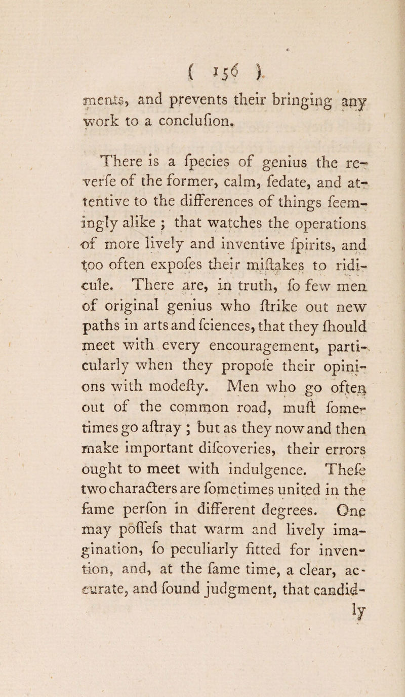 ( ) meats, and prevents their bringing any work to a conclufion. There is a fpecies of genius the re¬ verie of the former, calm, fedate, and at¬ tentive to the differences of things feem- ingly alike ; that watches the operations of more lively and inventive fpirits, and too often expofes their miftakes to ridi¬ cule. There are, in truth, fo few men of original genius who ftrike out new paths in arts and fciences, that they fhould meet with every encouragement, parti-, cularly when they propofe their opini¬ ons with modefty. Men who go often out of the common road, muft fomer times go aftray ; but as they nowand then make important difcoveries, their errors ought to meet with indulgence. Thefe two characters are fometimes united in the fame perfon in different degrees. One may poffefs that warm and lively ima¬ gination, fo peculiarly fitted for inven¬ tion, and, at the fame time, a clear, ac¬ curate, and found judgment, that candid-