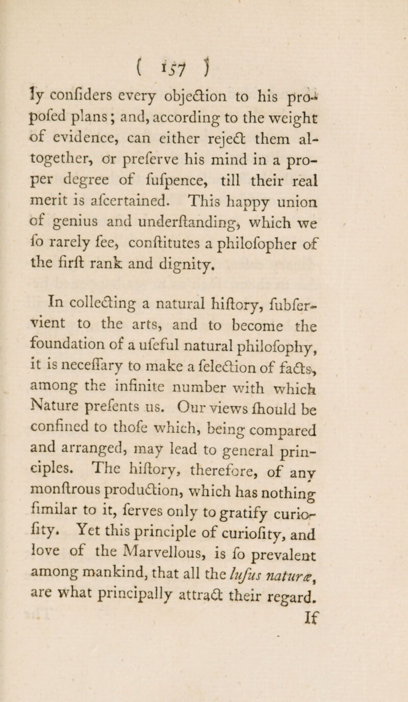 ( 151 ) ly confiders every objedion to his pro- pofed plans; and, according to the weight of evidence, can either rejed them al¬ together, or preferve his mind in a pro¬ per degree of fufpence, till their real merit is afeertained. This happy union of genius and underftanding, which we i'o rarely fee, conftitutes a philofopher of the firft rank and dignity. In collecting a natural hiftory, fubfer- vient to the arts, and to become the foundation of a ufeful natural philofophy, it is neceflary to make a feledtion of fads, among the infinite number with which Nature prefents us. Our views fhould be confined to thofe which, being compared and arranged, may lead to general prin¬ ciples. The hiftory, therefore, of any monftrous production, which has nothing fimilar to it, ferves only to gratify curio^ fity. Yet this principle of curiofity, and love of the Marvellous, is fo prevalent among mankind, that all the lufus nature, are what principally attract their regard. If