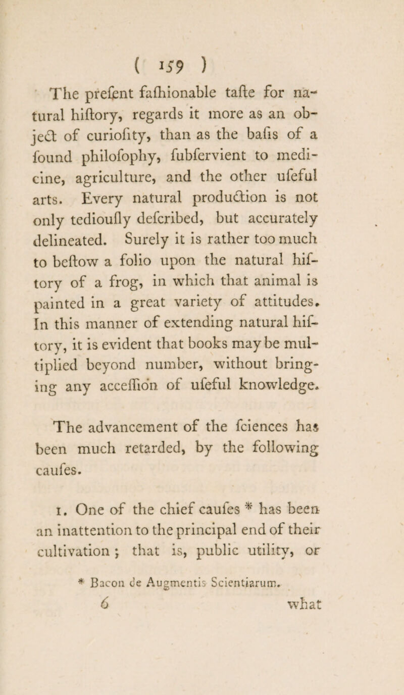 ( 1*9 ) The prefcnt fafhionable tafte for na¬ tural hiftory, regards it more as an ob¬ ject of curiofity, than as the bails of a found philofophy, fubfervient to medi¬ cine, agriculture, and the other ufeful arts. Every natural produ&ion is not only tedioufly defcribed, but accurately delineated. Surely it is rather too much to beftow a folio upon the natural hif- tory of a frog, in which that animal is painted in a great variety of attitudes. In this manner of extending natural hif- tory, it is evident that books maybe mul¬ tiplied beyond number, without bring¬ ing any acceffio'n of ufeful knowledge. The advancement of the fciences has been much retarded, by the following caufes. i. One of the chief caules * has been an inattention to the principal end of their cultivation ; that is, public utility, or * Bacon c’e Augmentis Scientiarum. 6 what