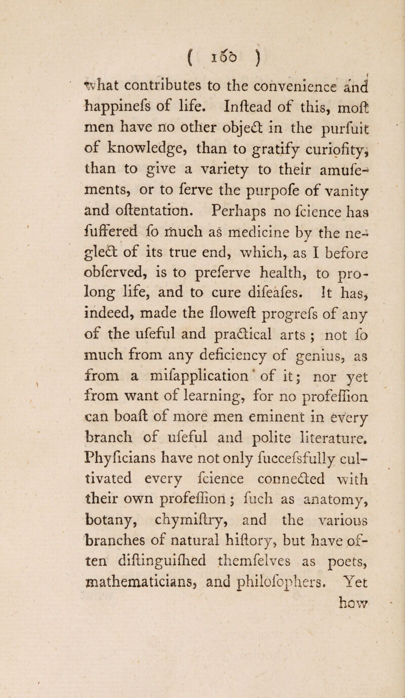 ( ) tvhat contributes to the convenience and happinefs of life. Inftead of this, moil men have no other objed in the purfuit of knowledge, than to gratify curiofity, than to give a variety to their amufe^ ments, or to ferve the purpofe of vanity and oftentation. Perhaps no fcience has fuffered fo much as medicine by the ne~ gted of its true end, which,, as I before obferved, is to preferve health, to pro¬ long life, and to cure difeafes. It has, indeed, made the flowed progrefs of any of the ufeful and pradical arts ; not fo much from any deficiency of genius, as from a mifapplication of it; nor yet from want of learning, for no profeffion can boaft of more men eminent in every branch of ufeful and polite literature, Phyficians have not only fuccefsfully cul¬ tivated every fcience conneded with «• their own profeffion; fuch as anatomy, botany, chymiftry, and the various branches of natural hiftory, but have of¬ ten diftinguifhed themfelves as poets, mathematicians, and philofophers. Yet how