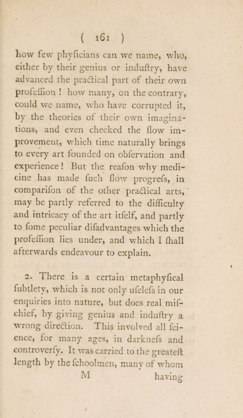 liow few phyficians can we name, who, either by their genius or induftry, have advanced the pradical part of their own profeffion ! how many, on the contrary, could we name, who have corrupted it, by the theories of their own imagina¬ tions, and even checked the flow im¬ provement, which time naturally brings to every art founded on obfervation and experience ! But the reafon why medi¬ cine has made fuch flow progrefs, in comparifon of the other pradical arts, may be partly referred to the difficulty and intricacy of the art itfelf, and partly to fome peculiar difadvantages which the profeffion lies under, and which I fhall afterwards endeavour to explain. 2. There is a certain metaphyfical fubtlety, which is not only ufelcfs in our enquiries into nature, but does real mif- chief, by giving genius and induftry a wrong diredion. This involved all fai¬ ence, for many ages, in darknefs and controverfy. It was carried to the greateft length by the fchooJmen, many of whom M having o