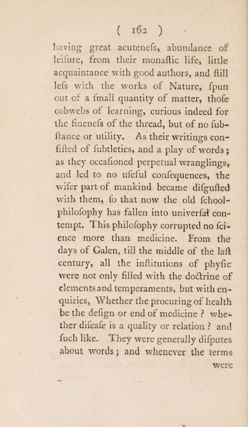 ( 182 ) having great acutenefs, abundance of Icifure, from their monaftic life, little acquaintance with good authors, and hill lefs with the works of Nature, fpuri out of a itnall quantity of matter, thofe cobwebs of learning, curious indeed for the finenefs of the thread, but of no fub- ftance or utility. As their writings con¬ fided of fubtleties, and a play of words; as they occafioned perpetual wranglings, and led to no ufeful confequences, the wifer part of mankind became difgufted with them, fo that now the old fchool- philofophy has fallen into univerfal con¬ tempt. This philofophy corrupted no fci- ence more than medicine. From the days of Galen, till the middle of the Lift century, all the inftitutions of phyfie were not only filled with the dodtrine of elements and temperaments, but with en¬ quiries, Whether the procuring of health be the defign or end of medicine ? whe¬ ther difeafe is a quality or relation ? and fuch like. T hey were generally difputes about words; and whenever the terms were